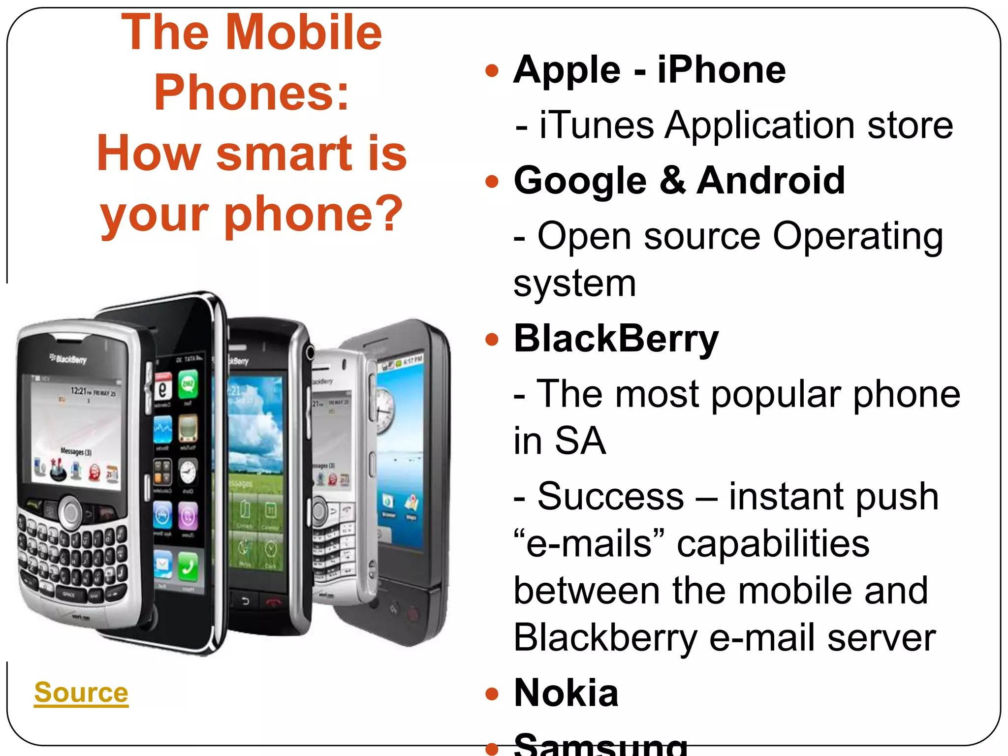 The Mobile Phones:How smart is your phone?Apple - iPhone    - iTunes Application storeGoogle & Android	- Open source Operating systemBlackBerry	- The most popular phone in SA 	- Success – instant push “e-mails” capabilities between the mobile and Blackberry e-mail serverNokiaSamsung Source
