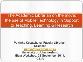 The Academic Librarian on the move: the use of Mobile Technology in Support to Teaching, Learning & Research Pavlinka Kovatcheva, Faculty Librarian: Sciences pkovatcheva@uj.ac.za University of Johannesburg iBala Workshop, 28 September 2011, CSIR 