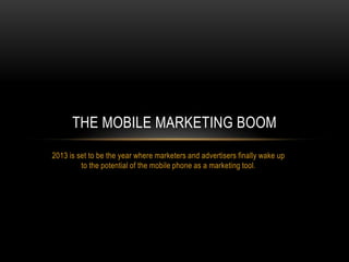 THE MOBILE MARKETING BOOM
2013 is set to be the year where marketers and advertisers finally wake up
         to the potential of the mobile phone as a marketing tool.
 