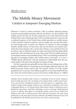 Menekse Gencer


 The Mobile Money Movement
 Catalyst to Jumpstart Emerging Markets

Whenever I travel to various countries, I like to conduct informal primary
research around mobile payments with my taxi drivers. Are they familiar with
mobile money? Do they use it? How important is it to their daily lives? In the
United States, when I tell people that I work in mobile payments, I am met with
a confused response. In the United States mobile payments, or mobile money,
is still a relatively unknown industry. At best, people may associate this indus-
try with buying music or games over iPhones. In contrast, in some emerging
markets, mobile money is so pervasive, that my taxi drivers can recount trans-
action fees from memory. On a recent trip in Kenya, I was startled to hear my
taxi driver refer to Michael Joseph, the man associated with launching mPesa
and former CEO of Safaricom, by name. How many CEOs of mobile operators
in developed markets are household names? There is something profound tak-
ing place in emerging markets with mobile money movement... it is now a
“Mobile Money Movement” with the potential to substantially alter the eco-
nomic paths of the poor and emerging economies at large.
     For this reason private and public sectors alike are now taking notice of this
industry. Mobile finance is becoming an increasingly important topic for The
World Economic Forum and for the G20 summit. Nearly 2/3 of the world’s
population lives in poverty: four billion people live on less than $8.00 USD per
day1. Most do not have bank accounts, but do have mobile phones (1.7 billion


Menekse Gencer founded mPay Connect a consulting service for clients seeking to
launch mobile payments. Her consulting service advises banks, mobile network oper-
ators, governments, development agencies, and third parties on regulations, go-to-
market-strategy, product design, business case, and business development. She is also
a Managing Partner at Arc Spring Group which advises clients in industries such as
Healthcare, Agriculture, and Clean Technology on how to leverage mobile financial
services to improve their efforts in developing markets. Gencer has an MBA from
Wharton and a BA in Macroeconomics from Harvard University. Her most recent
publication on the intersections between mHealth and Mobile Financial Services will
be published by The World Economic Forum at its 2011 annual meeting.

© 2010 Menekse Gencer
innovations / winter 2011                                                           3
 