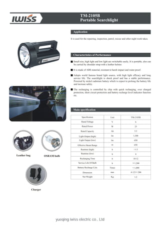 yueqing iwiss electric co., Ltd
Application
TM-2105B
Portable Searchlight
It is used for the repairing, inspection, patrol, rescue and other night work takes.
Characteristics of Performance
Small size, high light and low light are switchable easily. It is portable, also can
be carried by shoulder strap with a leather holster.
It is made of ABS material, resistant to harsh impact and water proof.
Adopts world famous brand light source, with high light efficacy and long
service life. The searchlight is shock proof and has a stable performance.
Powered by nickel cadmium battery which is expect to prolong the battery life
and increase safety.
The recharging is controlled by chip with quick recharging, over charged
protection, short circuit protection and battery recharge level indicator function
etc.
Leather bag OSRAM bulb
Charger
Specification
Rated Voltage
Rated Power
Rated Capacity
Light Output (high)
Light Output (low)
Effective Beam Range
Runtime (high)
Runtime (low)
Recharging Time
Service Life Of Bulb
Battery Recharge Cyle
Dimension
Net Weight
10-12
1.2
25
4
1,200
650
5.5
123 200
TM-2105B
6
Ah
m 650
Times 1,000
Kg
Unit
V
W
lm
h
h
h
mm
>1.5h
1,300lm
Main specification
 