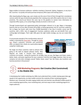 The MOBILE REVOLUTION & B2B


Regus  enables  its  business  audiences whether  traveling  in  Savannah,  Sydney,  Singapore,  or  any  city  in  
85+  countries to  quickly  and  easily  purchase  temporary  office  space  and  meeting  rooms.  

After  downloading  the  Regus  app,  users  simply  scan  the  area  in  front  of  them  through  their  smartphone  
cameras  while  the  app  simultaneously  populates  their  viewing  areas  with  office  options  that  are  in  close  
proximity.   This   easy-­‐to-­‐use   feature   lets   users   tap   on   the   graphics   to   receive   more   information   on  
respective  office  spaces,  or  to  contact  Regus  directly  via  email  or  click-­‐to-­‐call.    

Through   location-­‐based   and   augmented-­‐reality   technologies   inherent   to   its   app,   Regus   is   leveraging  
features  that  are  all  too  often  brushed  off  by  B2Bs  as  being  appropriate  only  for  consumer  audiences.  
Yet,   as   Regus   has   found with   more   than   19,000   downloads   in   less   than   6   months,   across   over   85  
countries,   with   a   65%+   rate   of   engagement business   audiences   avidly   use   and   benefit   from   such  
cutting-­‐edge   technologies.  
apps.  

A  consummate  example  of  the  transformative  nature  of  
mobile  is  illustrated  by  Chase  Bank.  Through  its  mobile  
app
alike,  can  deposit  their  checks  via  a  quick  photo  deposit  
using  their  mobile  apps.    

No   longer   do   Chase   customers   need   to   exhaust   time  
going   to   the   bank   to   deposit   physical   checks.   Now  
deposits   are   made   in   minutes   from   wherever  
                                                     n  for  all  B2Bs:  How  can  you,  like  Regus  and  Chase,  create  a  
better,  faster,  and  easier  experience  for  your  customers?  And  the  much  bigger  question:  How  can  your  
company   not   only   tailor   strategies                                        but,   like   Chase,   also  transform   core  
business  practices  in  the  process?  




                  B2B  Marketing  Programs:  Get  Creative  (Not  Constrained)    
                  in  the  Mobile  Mix  
               
In  developing  their  mobile  marketing  mix,  B2Bs  must  understand  that  a  smaller  viewing  space  does  not  
equate  to  less  opportunity,  nor  does  mobile  constrain  the  creativity  of  their  marketing  programs.  
Nowhere  near.  Conversely,  the  wide-­‐ranging  mobile  tools  and  channels  now  afforded  to  B2Bs  equate  to  
more  marketing  opportunities,  more  marketing  tools,  and  more  ways  to  tailor  marketing  programs  to  
target  audiences.  




  
©                                                                                                                     Page  8  
  
 