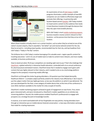 The MOBILE REVOLUTION & B2B


                                                             An  examination  of  one  of                     mobile  
                                                             programs  illuminates  a  stellar  example  of  how  B2B  
                                                             companies  can  use  mobile  to  effectively  target  and  
                                                             promote  their  offerings.  In  partnership  with  
                                                             location-­‐based  service  Gowalla,  USA  Today  markets  
                                                             its  travel-­‐centric  content  to  the  audience  that  needs  
                                                             it  most  (business  travelers)  through  the  devices  that  
                                                             they  rely  upon  most  (mobile  phones).    

                                                             With  USA                  mobile-­‐marketing  program,  
                                                             business  travelers  receive  content  relevant  to  their  
                                                             locations at  the  precise  time  that  they  arrive  at  the  
                                                             location.  

When  those  travelers  virtually  check  in  at  
                                                       -­‐
                       including  airport  guides,  recommended  trips  for  that  city,  and  top  headlines  from  
USA                                              

The  brilliance  lies  in  USA  Today's  creative  leveraging  of  its  valuable  asset region-­‐specific  content  for  
traveling  executives and  in  its  use  of  mobile  tools  to  make  its  content  more  relevant,  and  more  readily  
available,  to  business  professionals.    

How  to  stand  out  when  70  of  your  competitors  are  standing  right  next  to  you?  That's  the  challenge  that  
ClearPoint,  a  global  authority  in  interactive  health  education,  contended  with  at  an  annual  conference  
for  pharmaceutical  and  biotech  trainers.  ClearPoint  knew  that  it  needed  to  engage  event-­‐goers  with  
content  that  was  highly  relevant  to  their  industry,  and  it  needed  to  do  so  via  a  technology  platform  
                                            mobile  offerings.  

ClearPoint  cut  through  the  clutter  by  giving  attendees  a  10-­‐question  quiz  that  helped  demystify  
Healthcare  Reform a  complex  subject  perfectly  suited  to  the  industry  most  affected  
just  the  subject  matter  that  was  highly  germane,  so  too  was  the  platform  on  which  it  was  delivered.  The  
quiz  was  developed  for  the  iPad,  a  new  category  of  mobile  device  that,  at  the  time  of  the  conference  in  
June  2010,  had  been  available  to  the  market  for  only  a  couple  of  months.  

ClearPoint's  mobile-­‐marketing  program  achieved  its  goals  of  engagement  on  two  fronts.  First,  event-­‐
goers  interacted  with,  and  were  introduced  to,  ClearPoint's  mobile  capabilities  on  an  entirely  new  
mLearning  platform.  S
prospects  via  a  strategy  focused  on  knowledge  transfer.  

In  essence,  at  an  event  overloaded  with  all-­‐too-­‐forgettable  one-­‐way  pitches,  having  attendees  learn  
through  an  interactive  quiz  on  mobile  devices  fostered  conversation a  two-­‐way  information  exchange  
that  made  for  a  lasting  impression.  

  
©                                                                                                                Page  9  
  
 