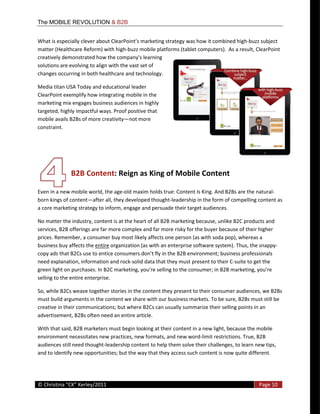 The MOBILE REVOLUTION & B2B


What                                                                    was  how  it  combined  high-­‐buzz  subject  
matter  (Healthcare  Reform)  with  high-­‐buzz  mobile  platforms  (tablet  computers).    As  a  result,  ClearPoint  
creatively  demonstrated  how  the  company's  learning  
solutions  are  evolving  to  align  with  the  vast  set  of  
changes  occurring  in  both  healthcare  and  technology.  

Media  titan  USA  Today  and  educational  leader  
ClearPoint  exemplify  how  integrating  mobile  in  the  
marketing  mix  engages  business  audiences  in  highly  
targeted,  highly  impactful  ways.  Proof  positive  that  
mobile  avails  B2Bs  of  more  creativity not  more  
constraint.   




                   B2B  Content:  Reign  as  King  of  Mobile  Content  
                
Even  in  a  new  mobile  world,  the  age-­‐old  maxim  holds  true:  Content  Is  King.  And  B2Bs  are  the  natural-­‐
born  kings  of  content after  all,  they  developed  thought-­‐leadership  in  the  form  of  compelling  content  as  
a  core  marketing  strategy  to  inform,  engage  and  persuade  their  target  audiences.    

No  matter  the  industry,  content  is  at  the  heart  of  all  B2B  marketing  because,  unlike  B2C  products  and  
services,  B2B  offerings  are  far  more  complex  and  far  more  risky  for  the  buyer  because  of  their  higher  
prices.  Remember,  a  consumer  buy  most  likely  affects  one  person  (as  with  soda  pop),  whereas  a  
business  buy  affects  the  entire  organization  (as  with  an  enterprise  software  system).  Thus,  the  snappy-­‐
copy  ads  that  B2Cs  use  to  entice  consumers  don
need  explanation,  information  and  rock-­‐solid  data  that  they  must  present  to  their  C-­‐suite  to  get  the  

selling  to  the  entire  enterprise.  

So,  while  B2Cs  weave  together  stories  in  the  content  they  present  to  their  consumer  audiences,  we  B2Bs  
must  build  arguments  in  the  content  we  share  with  our  business  markets.  To  be  sure,  B2Bs  must  still  be  
creative  in  their  communications;  but  where  B2Cs  can  usually  summarize  their  selling  points  in  an  
advertisement,  B2Bs  often  need  an  entire  article.  

With  that  said,  B2B  marketers  must  begin  looking  at  their  content  in  a  new  light,  because  the  mobile  
environment  necessitates  new  practices,  new  formats,  and  new  word-­‐limit  restrictions.  True,  B2B  
audiences  still  need  thought-­‐leadership  content  to  help  them  solve  their  challenges,  to  learn  new  tips,  
and  to  identify  new  opportunities;  but  the  way  that  they  access  such  content  is  now  quite  different.  



  
©                                                                                                              Page  10  
  
 
