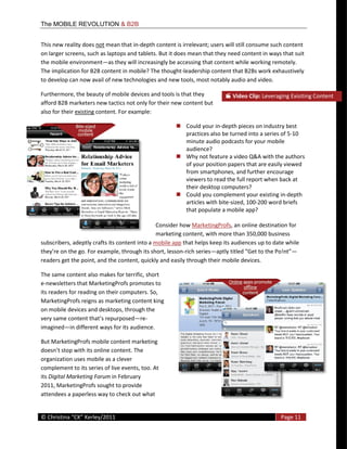 The MOBILE REVOLUTION & B2B


This  new  reality  does  not  mean  that  in-­‐depth  content  is  irrelevant;  users  will  still  consume  such  content  
on  larger  screens,  such  as  laptops  and  tablets.  But  it  does  mean  that  they  need  content  in  ways  that  suit  
the  mobile  environment as  they  will  increasingly  be  accessing  that  content  while  working  remotely.  
The  implication  for  B2B  content  in  mobile?  The  thought-­‐leadership  content  that  B2Bs  work  exhaustively  
to  develop  can  now  avail  of  new  technologies  and  new  tools,  most  notably  audio  and  video.    

Furthermore,  the  beauty  of  mobile  devices  and  tools  is  that  they                  Video  Clip:  Leveraging  Exisiting  Content                    
afford  B2B  marketers  new  tactics  not  only  for  their  new  content  but  
also  for  their  existing  content.  For  example:    

                                                                     Could  your  in-­‐depth  pieces  on  industry  best  
                                                                     practices  also  be  turned  into  a  series  of  5-­‐10  
                                                                     minute  audio  podcasts  for  your  mobile  
                                                                     audience?    
                                                                     Why  not  feature  a  video  Q&A  with  the  authors  
                                                                     of  your  position  papers  that  are  easily  viewed  
                                                                     from  smartphones,  and  further  encourage  
                                                                     viewers  to  read  the  full  report  when  back  at  
                                                                     their  desktop  computers?    
                                                                     Could  you  complement  your  existing  in-­‐depth  
                                                                     articles  with  bite-­‐sized,  100-­‐200  word  briefs  
                                                                     that  populate  a  mobile  app?    
                                                         
                                                       Consider  how  MarketingProfs,  an  online  destination  for  
                                                       marketing  content,  with  more  than  350,000  business  
subscribers,  adeptly  crafts  its  content  into  a  mobile  app  that  helps  keep  its  audiences  up  to  date  while  
                                                                   -­‐rich  series
readers  get  the  point,  and  the  content,  quickly  and  easily  through  their  mobile  devices.    

The  same  content  also  makes  for  terrific,  short  
e-­‐newsletters  that  MarketingProfs  promotes  to  
its  readers  for  reading  on  their  computers.  So,  
MarketingProfs  reigns  as  marketing  content  king  
on  mobile  devices  and  desktops,  through  the  
                                             re-­‐
imagined in  different  ways  for  its  audience.  

But  MarketingProfs  mobile  content  marketing  
                     its  online  content.  The  
organization  uses  mobile  as  a  clever  
complement  to  its  series  of  live  events,  too.  At  
its  Digital  Marketing  Forum  in  February  
2011,  MarketingProfs  sought  to  provide  
attendees  a  paperless  way  to  check  out  what  

  
©                                                                                                                     Page  11  
  
 
