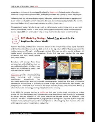 The MOBILE REVOLUTION & B2B


was  going  on  at  the  event.  Its  event  app  (developed  by  Grupio.com),  featured  session  information,  
additional  backgrounders  on  the  speakers,  and  highlights  of  what  was  coming  up  next  in  the  program.    

The  event  guide  app  also  let  attendees  organize  their  event  schedules  and  featured  an  aggregation  of  
event-­‐centric  tweets,  so  the  content  created  by  attendees  themselves  was  also  promoted.  No  wonder,  
then,  that  MarketingProfs  is  planning  to  use  apps  to  enhance  future  events.  

The  opportunity  is  clear:  Whether  to  tap  mobile  to  market  existing  content  in  new  ways,  or  use  mobile  
tools  to  promote  new  content,  or  mine  mobile  technologies  to  supplement  offline  content  at  special  
                                                       kings  of  content  in  the  mobile  environment,  too.    


                    B2B  Marketing  Strategy:  Extend  Core  Value  into  the  
                    Anytime-­‐Anywhere  World  
                 
To  move  the  needle,  and  keep  their  companies  relevant  in  this  newly  mobile  business  world,  marketers  
and   their   leadership   teams   must   step   back   to   look   at   the   big   picture   of   their   businesses   within   the  
mobile  environment.  Through  a  set  of  strategic  exercises,  B2Bs  must  assess  their  specific  landscapes  for  
mobile   growth   opportunities   and   competitive   threats.   And   they   must   examine   the   core   value  
proposition   that   their   brands   promise  
their  target  markets.    

Executives   will   emerge   from   those  
exercises   having   identified   how   they   can  
use  mobile  technologies  to  enhance  their  
existing  set  of  offerings,  or  advance  their  
overall  businesses,  or  both.    

Hoovers  Inc.  provides  online  tools  to  help  
sales,   marketing,   and   business-­‐
development             professionals           find  
information   and   connect   with   the   companies   they   target   when   prospecting.   And   while   Hoovers   has  
delivered   on   its   core   value   of   providing   up-­‐to-­‐date   analysis   and   information   for   two   decades,   the  
company   well   understands   that   business   is   no   longer   restricted   to   desk-­‐side   transactions.   Mobile   is  
where  its  market  is  increasingly  moving,  and  so  too  must  the  company.  

In   Q1   2010   the   company   launched   a   mobile   app   that   uses   location-­‐based   technology   as   a   sales  
prospecting  tool.  The  app  helps  users  identify  and  organize  potential  customers,  learn  about  prospective  
businesses,   and   get   directions   to   their   office   locations a                                              road  
                                                                                                ects  by  their  corporate  
locations:  Sales  professionals  can  use  their  smartphones   to  efficiently  group  their  in-­‐person  sales  calls  
within  a  given  area,  thus  increasing  their  productivity.    



  
©                                                                                                                        Page  12  
  
 