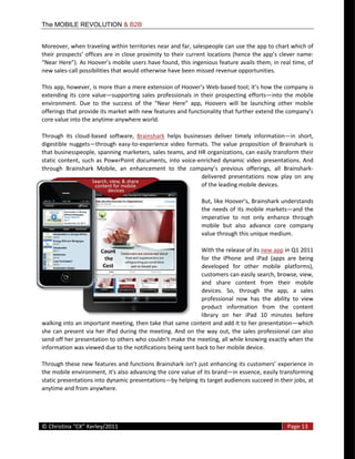 The MOBILE REVOLUTION & B2B


Moreover,  when  traveling  within  territories  near  and  far,  salespeople  can  use  the  app  to  chart  which  of  


new  sales-­‐call  possibilities  that  would  otherwise  have  been  missed  revenue  opportunities.    

                                                                                  -­‐
extending   its   core   value supporting   sales   professionals   in   their   prospecting   efforts into   the   mobile  


core  value  into  the  anytime-­‐anywhere  world.  

Through   its   cloud-­‐based   software,   Brainshark   helps   businesses   deliver   timely   information in   short,  
digestible   nuggets through   easy-­‐to-­‐experience   video   formats.   The   value   proposition   of   Brainshark   is  
that  businesspeople,  spanning  marketers,  sales  teams,  and  HR  organizations,  can  easily  transform  their  
static   content,   such   as   PowerPoint   documents,   into   voice-­‐enriched   dynamic   video   presentations.   And  
through   Brainshark   Mobile,   an   enhancement   to   the   compa                                                      -­‐
                                                                          delivered   presentations   now   play   on   any  
                                                                          of  the  leading  mobile  devices.    


                                                                                the   needs  of   its  mobile   markets and   the  
                                                                                imperative   to   not   only   enhance   through  
                                                                                mobile   but   also   advance   core   company  
                                                                                value  through  this  unique  medium.  

                                                                               With  the  release  of  its  new  app  in  Q1  2011  
                                                                               for   the   iPhone   and   iPad   (apps   are   being  
                                                                               developed   for   other   mobile   platforms),  
                                                                               customers  can  easily  search,  browse,  view,  
                                                                               and   share   content   from   their   mobile  
                                                                               devices.   So,   through   the   app,   a   sales  
                                                                               professional   now   has   the   ability   to   view  
                                                                               product   information   from   the   content  
                                                                               library   on   her   iPad   10   minutes   before  
walking  into  an  important  meeting,  then  take  that  same  content  and  add  it  to  her  presentation which  
she   can   present   via   her   iPad   during   the  meeting.   And   on   the   way   out,   the   sales   professional   can   also  
                                                                                                                    actly  when  the  
information  was  viewed  due  to  the  notifications  being  sent  back  to  her  mobile  device.    


the  mobile  environment,  it's  also  advancing  the  core  value  of  its  brand in  essence,  easily  transforming  
static  presentations  into  dynamic  presentations by  helping  its  target  audiences  succeed  in  their  jobs,  at  
anytime  and  from  anywhere.    



  
©                                                                                                                          Page  13  
  
 