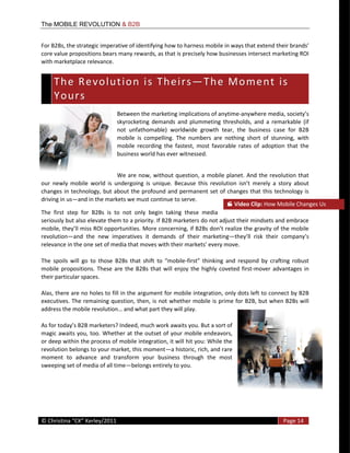 The MOBILE REVOLUTION & B2B


For  B2Bs,  the  strategic  imperative  of  identifying  how  to  harness  mobil
core  value  propositions  bears  many  rewards,  as  that  is  precisely  how  businesses  intersect  marketing  ROI  
with  marketplace  relevance.  


        T h e    R e v o l u t i o n    i s    T h e i r s                     T h e    M o m e n t    i s   
       
        Y o u r s   
                                     Between  the  marketing  implications  of  anytime-­‐
                                     skyrocketing   demands   and   plummeting   thresholds,   and   a   remarkable   (if  
                                     not   unfathomable)   worldwide   growth   tear,   the   business   case   for   B2B  
                                     mobile   is   compelling.   The   numbers   are   nothing   short   of   stunning,   with  
                                     mobile   recording   the   fastest,   most   favorable   rates   of   adoption   that   the  
                                     business  world  has  ever  witnessed.    


                                        We   are   now,   without   question,   a   mobile   planet.   And   the   revolution   that  
our   newly   mobile   world   is   undergoing   is   unique.   Because   this  
changes   in   technology,   but   about   the   profound   and  permanent   set   of  changes   that   this   technology   is  
driving  in  us and  in  the  markets  we  must  continue  to  serve.  
                                                                                                  Video  Clip:  How  Mobile  Changes  Us  
The   first   step   for   B2Bs   is   to   not   only   begin   taking   these   media  
seriously  but  also  elevate  them  to  a  priority.  If  B2B  marketers  do  not  adjust  their  mindsets  and  embrace  

revolution and   the   new   imperatives   it   demands   of   their   marketing
                                                                                                    

                                                                      -­‐
mobile   propositions.   These   are   the   B2Bs   that   will   enjoy   the   highly   coveted   first-­‐mover   advantages   in  
their  particular  spaces.  

Alas,  there  are  no  holes  to  fill  in  the  argument  for  mobile  integration,  only  dots  left  to  connect  by  B2B  
executives.  The  remaining  question,  then,  is  not  whether  mobile  is  prime  for  B2B,  but  when  B2Bs  will  
                                                                            


magic  awaits  you,  too.  Whether  at   the  outset  of  your  mobile  endeavors,  
or  deep  within  the  process  of  mobile  integration,  it  will  hit  you:  While  the  
revolution  belongs  to  your  market,  this  moment a  historic,  rich,  and  rare  
moment   to   advance   and   transform   your   business   through   the   most  
sweeping  set  of  media  of  all  time belongs  entirely  to  you.  

  



  
©                                                                                                                     Page  14  
  
 