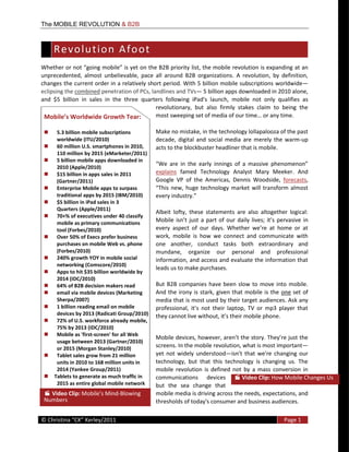 The MOBILE REVOLUTION & B2B



      R e v o l u t i o n    A f o o t   
                                                                            list,  the  mobile  revolution  is  expanding  at  an  
unprecedented,   almost   unbelievable,   pace   all   around   B2B   organizations.   A   revolution,   by   definition,  
changes  the  current  order  in  a  relatively  short  period.  With  5  billion  mobile  subscriptions  worldwide
eclipsing  the  combined  penetration  of  PCs,  landlines  and  TVs   5  billion  apps  downloaded  in  2010  alone,  
and   $5   billion   in   sales   in   the   three   quarters   following   iPad's   launch,   mobile   not   only   qualifies   as  
                                                          revolutionary,   but   also   firmly   stakes   claim   to   being   the  
                                                          most  swee                                           or  any  time.  

       5.3  billion  mobile  subscriptions               Make  no  mistake,  in  the  technology  lollapalooza  of  the  past  
       worldwide  (ITU/2010)                             decade,   digital   and   social   media   are   merely   the   warm-­‐up  
       60  million  U.S.  smartphones  in  2010,         acts  to  the  blockbuster  headliner  that  is  mobile.  
       110  million  by  2015  (eMarketer/2011)  
       5  billion  mobile  apps  downloaded  in  
       2010  (Apple/2010)  
       $15  billion  in  apps  sales  in  2011           explains   famed   Technology   Analyst   Mary   Meeker.   And  
       (Gartner/2011)                                    Google   VP   of   the   Americas,   Dennis   Woodside,   forecasts,  
       Enterprise  Mobile  apps  to  surpass                                                                nsform   almost  
       traditional  apps  by  2015  (IBM/2010)                                  
       $5  billion  in  iPad  sales  in  3  
       Quarters  (Apple/2011)  
                                                         Albeit   lofty,   these   statements   are   also   altogether   logical:  
       70+%  of  executives  under  40  classify  
       mobile  as  primary  communications  
                                                         Mobile   i                                                             in  
       tool  (Forbes/2010)  
       Over  50%  of  Execs  prefer  business            work,   mobile   is   how   we   connect   and   communicate   with  
       purchases  on  mobile  Web  vs.  phone            one   another,   conduct   tasks   both   extraordinary   and  
       (Forbes/2010)                                     mundane,   organize   our   personal   and   professional  
       240%  growth  YOY  in  mobile  social             information,  and  access  and  evaluate  the  information  that  
       networking  (Comscore/2010)  
                                                         leads  us  to  make  purchases.  
       Apps  to  hit  $35  billion  worldwide  by  
       2014  (IDC/2010)  
       64%  of  B2B  decision  makers  read              But   B2B   companies   have   been   slow   to   move   into   mobile.  
       email  via  mobile  devices  (Marketing           And   the   irony   is   stark,   given   that   mobile   is   the   one   set   of  
       Sherpa/2007)                                      media  that  is  most  used  by  their  target  audiences.  Ask  any  
       1  billion  reading  email  on  mobile  
       devices  by  2013  (Radicati  Group/2010)         they  cannot  live                                                e.  
       72%  of  U.S.  workforce  already  mobile,  
       75%  by  2013  (IDC/2010)  
       Mobile  as  'first-­‐screen'  for  all  Web  
       usage  between  2013  (Gartner/2010)    
       or  2015  (Morgan  Stanley/2010)  
                                                         screens.  In  the  mobile  revolution,  what  is  most  important
       Tablet  sales  grow  from  21  million            yet   not   widely   understood
       units  in  2010  to  168  million  units  in      technology,   but   that   this   technology   is   changing   us.   The  
       2014  (Yankee  Group/2011)                        mobile   revolution   is   defined   not   by   a   mass   conversion   in  
      Tablets  to  generate  as  much  traffic  in       communications   devices                  Video  Clip:  How  Mobile  Changes  Us  
       2015  as  entire  global  mobile  network         but   the   sea   change   that  
       in  2010  (Cisco/2011)  
   Video  Clip:                           -­‐Blowing     mobile  media  is  driving  across  the  needs,  expectations,  and  
 Numbers                                                 thresholds  of  today's  consumer  and  business  audiences.    
  
©                                                                                                                                 Page  1  
  
 
