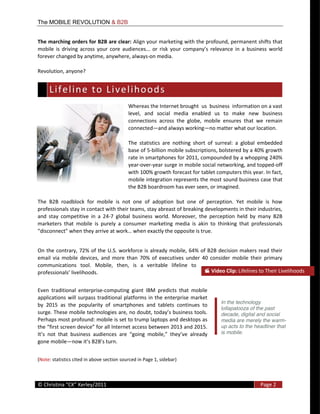 The MOBILE REVOLUTION & B2B


The  marching  orders  for  B2B  are  clear:  Align  your  marketing  with  the  profound,  permanent  shifts  that  
mobile   is   driving   across   your   core   audiences...   or   risk   yo
forever  changed  by  anytime,  anywhere,  always-­‐on  media.    

Revolution,  anyone?  


    L i f e l i n e    t o    L i v e l i h o o d s   
                                                   Whereas  the  Internet  brought    us    business    information  on  a  vast  
                                                   level,   and   social   media   enabled   us   to   make   new   business  
                                                   connections   across   the   globe,   mobile   ensures   that   we   remain  
                                                   connected and  always  working no  matter  what  our  location.  

                                                   The   statistics   are   nothing   short   of   surreal:   a   global   embedded  
                                                   base  of  5-­‐billion  mobile  subscriptions,  bolstered  by  a  40%  growth  
                                                   rate  in  smartphones  for  2011,  compounded  by  a  whopping  240%  
                                                   year-­‐over-­‐year  surge  in  mobile  social  networking,  and  topped-­‐off  
                                                   with  100%  growth  forecast  for  tablet  computers  this  year.  In  fact,  
                                                   mobile  integration  represents  the  most  sound  business  case  that  
                                                   the  B2B  boardroom  has  ever  seen,  or  imagined.  

The   B2B   roadblock   for   mobile   is   not   one   of   adoption   but   one   of   perception.   Yet   mobile   is   how  
professionals  stay  in  contact  with  their  teams,  stay  abreast  of  breaking  developments  in  their  industries,  
and   stay   competitive   in   a   24-­‐7   global   business   world.   Moreover,   the   perception   held   by   many   B2B  
marketers   that   mobile   is   purely   a   consumer   marketing   media   is   akin   to   thinking   that   professionals  
                                                      when  exactly  the  opposite  is  true.    


On   the   contrary,  72%   of  the   U.S.   workforce   is   already   mobile,   64%   of   B2B   decision  makers   read   their  
email   via   mobile   devices,   and   more   than   70%   of   executives   under   40   consider   mobile   their   primary  
communications   tool.   Mobile,   then,   is   a   veritable   lifeline   to  
                               .                                                                Video  Clip:  Lifelines  to  Their  Livelihoods  


Even   traditional   enterprise-­‐computing   giant   IBM   predicts   that   mobile  
applications   will   surpass   traditional   platforms   in   the   enterprise   market  
                                                                                                   In the technology
by   2015   as   the   popularity   of   smartphones   and   tablets   continues   to  
                                                                                                   lollapalooza of the past
                                                                                                   decade, digital and social
Perhaps  most  profound:  mobile  is  set  to  trump  laptops  and  desktops  as                   media are merely the warm-
                                                                                                   up acts to the headliner that
                                                                                                   is mobile.
gone  mobile                                   


(Note:  statistics  cited  in  above  section  sourced  in  Page  1,  sidebar)  


  
©                                                                                                                       Page  2  
  
 
