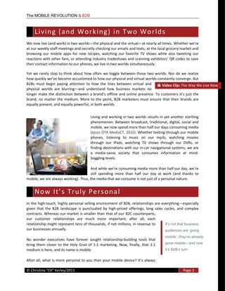 The MOBILE REVOLUTION & B2B



    L i v i n g    ( a n d    W o r k i n g )    i n    T w o    W o r l d s   
We  now  live  (and  work)  in  two  worlds the  physical  and  the  virtual
at  our  weekly  staff  meetings  and  secretly  checking  our  emails  and  texts,  at  the  local  grocery  market  and  
browsing   our   mobile   apps   for   new   recipes,   watching   our   favorite   TV   shows   while   also   tweeting   our  
reac
their  contact  information  to  our  phones,  we  live  in  two  worlds  simultaneously.  

Yet   we   rarely  stop  to  think   about   how  often   we   toggle  between  those   two  worlds.  Nor  do  we  realize  

B2Bs   must   begin   paying   attention   to   how   the   lines   between   virtual   and            Video  Clip:  The  Way  We  Live  Now  
physical   worlds   are   blurring and   understand   how   business   markets   no  
                                                                            online   presence.  To   customers  
brand,   no   matter   the   medium.   More   to   the   point,   B2B   marketers   must   ensure   that   their   brands   are  
equally  present,  and  equally  powerful,  in  both  worlds.    


                                                   Living  and  working  in  two  worlds  results  in  yet  another  startling  
                                                   phenomenon:   Between   broadcast,   traditional,   digital,   social   and  
                                                   mobile,  we  now  spend  more  than  half  our  days  consuming  media  
                                                   (Ipsos  OTX  MediaCT,  2010).  Whether  texting  through  our  mobile  
                                                   phones,   listening   to   music   on   our   mp3s,   watching   movies  
                                                   through   our   iPads,   watching   TV   shows   through   our   DVRs,   or  
                                                   finding  destinations  with  our  in-­‐car  navigational  systems,  we  are  
                                                   a   media-­‐savvy   society   that   consumes   information   at   mind-­‐
                                                   boggling  levels.  


                                            still   spending   more   than   half   our   day   at   work   (and   thanks   to  
mobile,  we  are  always  working).  Thus,  the  media  that  we  consume  is  not  just  of  a  personal  nature.  


    N o w    I t s    T r u l y    P e r s o n a l   
In  the   high-­‐touch,  highly   personal  selling  environment  of  B2B,  relationships  are  everything especially  
given   that   the   B2B   landscape   is   punctuated   by   high-­‐priced   offerings,   long   sales   cycles,   and   complex  
contracts.  Whereas  our  market  is  smaller  than  that  of  our  B2C  counterparts,  
our   customer   relationships   are   much   more   important;   after   all,   each  
relationship  might  represent  tens  of  thousands,  if  not  millions,  in  revenue  to  
our  businesses  annually.    

No   wonder   executives   have   forever   sought   relationship-­‐building   tools   that  
bring   them   closer   to   the   Holy   Grail   of   1:1   marketing.   Now,   finally,   that   1:1     gone mobile       and now
medium  is  here,  and  its  name  is  mobile.                                                                           .



  
©                                                                                                                     Page  3  
  
 
