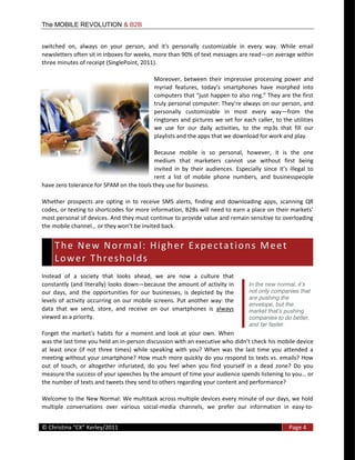 The MOBILE REVOLUTION & B2B


switched   on,   always   on   your   person,   and   it's   personally   customizable   in   every   way.   While   email  
newsletters  often  sit  in  inboxes  for  weeks,  more  than  90%  of  text  messages  are  read on  average  within  
three  minutes  of  receipt  (SinglePoint,  2011).  

                                                       Moreover,   between   their   impressive   processing   power   and  




                                                       personally   customizable   in   most   every   way from   the  
                                                       ringtones  and  pictures  we  set  for  each  caller,  to  the  utilities  
                                                       we   use   for   our   daily   activities,   to   the   mp3s   that   fill   our  
                                                       playlists  and  the  apps  that  we  download  for  work  and  play.    

                                                       Because   mobile   is   so   personal,   however,   it   is   the   one  
                                                       medium   that   marketers   cannot   use   without   first   being  

                                                   rent   a   list   of   mobile   phone   numbers,   and   businesspeople  
have  zero  tolerance  for  SPAM  on  the  tools  they  use  for  business.  

Whether   prospects   are   opting   in   to   receive   SMS   alerts,   finding   and   downloading   apps,   scanning   QR  

most  personal  of  devices.  And  they  must  continue  to  provide  value  and  remain  sensitive  to  overloading  
the                                                    .  


   T h e    N e w    N o r m a l :    H i g h e r    E x p e c t a t i o n s    M e e t   
   T h e    N e w    N o r m a l :    H i g h e r    E x p e c t a t i o n s    M e e t   
   L o w e r     T h r e s h o lld s   
   Lower Thresho ds
Instead   of   a   society   that   looks   ahead,   we   are   now   a   culture   that  
constantly  (and  literally)  looks   down because   the  amount  of  activity  in  
our   days,   and   the   opportunities   for   our   businesses,   is   depicted   by   the           not only companies that
levels   of   activity   occurring   on   our  mobile   screens.  Put   another  way:   the            are pushing the
                                                                                                       envelope, but the
data   that   we   send,   store,   and   receive   on   our   smartphones   is   always  
viewed  as  a  priority.                                                                               companies to do better,
                                                                                                       and far faster.
                                              moment   and   look   at   your   own.   When  
was  the  last  time  you  held  an  in-­‐
at   least   once   (if   not   three   times)   while   speaking   with   you?   When   was   the   last   time   you   attended   a  
meeting  without  your  smartphone?  How  much  more  quickly  do  you  respond  to  texts  vs.  emails?  How  
out   of   touch,   or   altogether   infuriated,   do   you   feel   when   you   find   yourself   in   a   dead   zone?   Do   you  
measure  the  success  of  your  speeches  by  the  amount  of  time  your  audience  spends  lis
the  number  of  texts  and  tweets  they  send  to  others  regarding  your  content  and  performance?  

Welcome  to  the  New  Normal:  We  multitask  across  multiple  devices  every  minute  of  our  days,  we  hold  
multiple   conversations   over   various   social-­‐media   channels,   we   prefer   our   information   in   easy-­‐to-­‐
  
©                                                                                                                          Page  4  
  
 