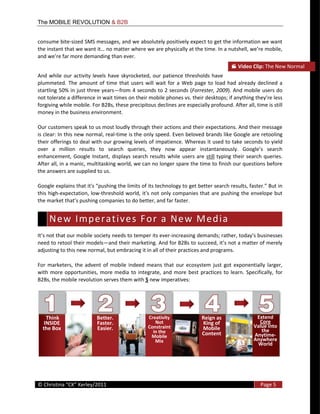 The MOBILE REVOLUTION & B2B


consume  bite-­‐sized  SMS  messages,  and  we  absolutely  positively  expect  to  get  the  information  we  want  

and                                                 .  
                                                                                                              Video  Clip:  The  New  Normal  
And   while   our   activity   levels   have   skyrocketed,   our   patience   thresholds   have  
plummeted.   The   amount   of   time   that   users   will   wait   for   a   Web   page   to   load   had   already   declined   a  
startling  50%  in  just  three  years from  4  seconds  to  2  seconds  (Forrester,  2009).  And  mobile  users  do  
not  tolerate  a  difference  in  wait  times  on  their  mobile  phones  vs.  their  desktops
forgiving  while  mobile.  For  B2Bs,  these  precipitous  declines  are  especially  profound.  After  all,  time  is  still  
money  in  the  business  environment.    

Our  customers  speak  to  us  most  loudly  through  their  actions  and  their  expectations.  And  their  message  
is  clear:  In  this  new  normal,  real-­‐time  is  the  only  speed.  Even  beloved  brands  like  Google  are  retooling  
their  offerings  to  deal  with  our  growing  levels  of  impatience.  Whereas  it  used  to  take  seconds  to  yield  

enhancement,   Google   Instant,   displays   search   results   while   users   are   still   typing   their   search   queries.  
After  all,  in  a  manic,  multitasking  world,  we  can  no  longer  spare  the  time  to  finish  our  questions  before  
the  answers  are  supplied  to  us.  


this  high-­‐expectation,  low-­‐
                                                                                    


   N e w    I m p e r a t i v e s    F o r    a    N e w    M e d i a   
                                                                      -­‐
need  to  retool  their  models
adjusting  to  this  new  normal,  but  embracing  it  in  all  of  their  practices  and  programs.  

For   marketers,   the   advent   of   mobile   indeed   means   that   our   ecosystem   just   got   exponentially   larger,  
with   more   opportunities,   more   media   to   integrate,   and   more   best   practices   to   learn.   Specifically,   for  
B2Bs,  the  mobile  revolution  serves  them  with  5  new  imperatives:  




     Think                      Better.                     Creativity                   Reign  as                    Extend  
   INSIDE                       Faster.                        Not                       King  of                      Core  
  the  Box                      Easier.                     Constraint                   Mobile                      Value  into  
                                                              in  the                                                   the  
                                                             Mobile    
                                                                                         Content                     Anytime-­‐
                                                               Mix                                                   Anywhere  
                                                                                                                       World  




  
©                                                                                                                        Page  5  
  
 