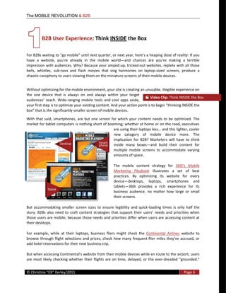The MOBILE REVOLUTION & B2B




               B2B  User  Experience:  Think  INSIDE  the  Box  
            

                                                 the   mobile   world
impression  with  audiences.  Why?  Because  your  amped-­‐up,  tricked-­‐out  websites,  replete  with  all  those  
bells,   whistles,   sub-­‐navs   and   flash   movies   that   sing   harmonies   on   laptop-­‐sized   screens,   produce   a  
chaotic  cacophony  to  users  viewing  them  on  the  miniature  screens  of  their  mobile  devices.  


Without  optimizing  for  the  mobile  environment,  your  site  is  creating  an  unusable,  illegible  experience  on  
the   one   device   that   is   always   on   and   always   within   your   target  
                                                                                            Video  Clip:  Think  INSIDE  the  Box  
                               -­‐ranging   mobile   tools   and   cool   apps   aside,  
                                                                                                       thinking  INSIDE  the  
                the  significantly  smaller  screen  of  mobile  devices.    

With   that   said,   smartphones,   are   but   one   screen   for   which   your   content   needs   to   be   optimized.   The  
market  for  tablet  computers  is  nothing  short  of  booming;  whether  at  home  or  on  the  road,  executives  
                                                                                                            this  lighter,  cooler  
                                                                 new   category   of   mobile   device   more.   The  
                                                                 implication   for   B2B?   Marketers   will   have   to   think  
                                                                 inside   many   boxes and   build   their   content   for  
                                                                 multiple   mobile   screens   to   accommodate   varying  
                                                                 amounts  of  space.  

                                                                     The   mobile   content   strategy   for             Mobile  
                                                                     Marketing   Playbook   illustrates   a   set   of   best  
                                                                     practices.   By   optimizing   its   website   for   every  
                                                                     device desktops,   laptops,   smartphones   and  
                                                                     tablets 360i   provides   a   rich   experience   for   its  
                                                                     business   audience,   no   matter   how   large   or   small  
                                                                     their  screens.    

But   accommodating   smaller   screen   sizes   to   ensure   legibility   and   quick-­‐loading   times   is   only   half   the  

those  users  are  mobile;  because  those  needs  and  priorities  differ  when  users  are  accessing  content  at  
their  desktops.  

For   example,   while   at   their   laptops,   business   fliers   might   check   the   Continental   Airlines   website   to  
browse   through   flight   selections   and   prices,   check   how   many   frequent-­‐
add  hotel  reservations  for  their  next  business  trip.    

                                                                                                                              users  
are   most   likely   checking   whether   their   flights   are   on   time,   delayed,   or   the   ever-­‐
  
©                                                                                                                       Page  6  
  
 