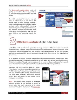 The MOBILE REVOLUTION & B2B


And                                                 easily   and  
quickly   accommodates   their   needs,   and   does  
so   from   the   very   first   option   on   the   very   first  
screen.  

The  mobile  websites  of  all  industries not  just  
those   of   airlines must   be   built   around   the  
mobile   needs   of   their   business   audiences.  

particular   market   audiences,   both   when   they  
are  stationary  and  when  they  are  on  the  move,  
and   delivering   experiences   that   match   those  
needs  across  various  devices,   is  how   B2Bs  can  
begin   thinking and   succeeding INSIDE   the  
box.  




                  B2B  Critical  Success  Factors:  Better,  Faster,  Easier  

Unlike   B2Cs,   which   can   take   novel   approaches   to   engage   consumers,   B2Bs'   choices   are   more   limited  
because   business   audiences   are   driven   by   efficiency   over   entertainment.   Whereas   consumers   often  
have  time  to  spare,  professionals  rarely  have  enough  of  it.  And  while  consumers  set  their  own  priorities,  

bottom  lines.    

In   an   age   when   technology   has   made   it   easier   for   professionals   to   streamline   many   business   tasks,  
perhaps  the  most  striking  irony  is  that  professionals  are  now  tasked  with  far  more  to  accomplish,  within  
far  shorter  timetables.  Although  business  professionals  are  a  smart  and  savvy  audience,  what  they  seek  
above  all  else  is  more  simplicity  (they  deal  with  enough  complexity  in  their  daily  work  lives).    




the   day.   Marketers   who   develop   mobile   strategies  
that   ma                                   -­‐related   activities  
better,   faster,   and   easier   will   win   mobile   hearts,  
minds,  and  market  share.    

Regus
solutions,   provides   a   solid   example   of   creating   a  
better,   faster,   and   easier   experience   for   its   mobile  
audiences.  Through  the  development  of  a  mobile  app,  


  
©                                                                                                                   Page  7  
  
 