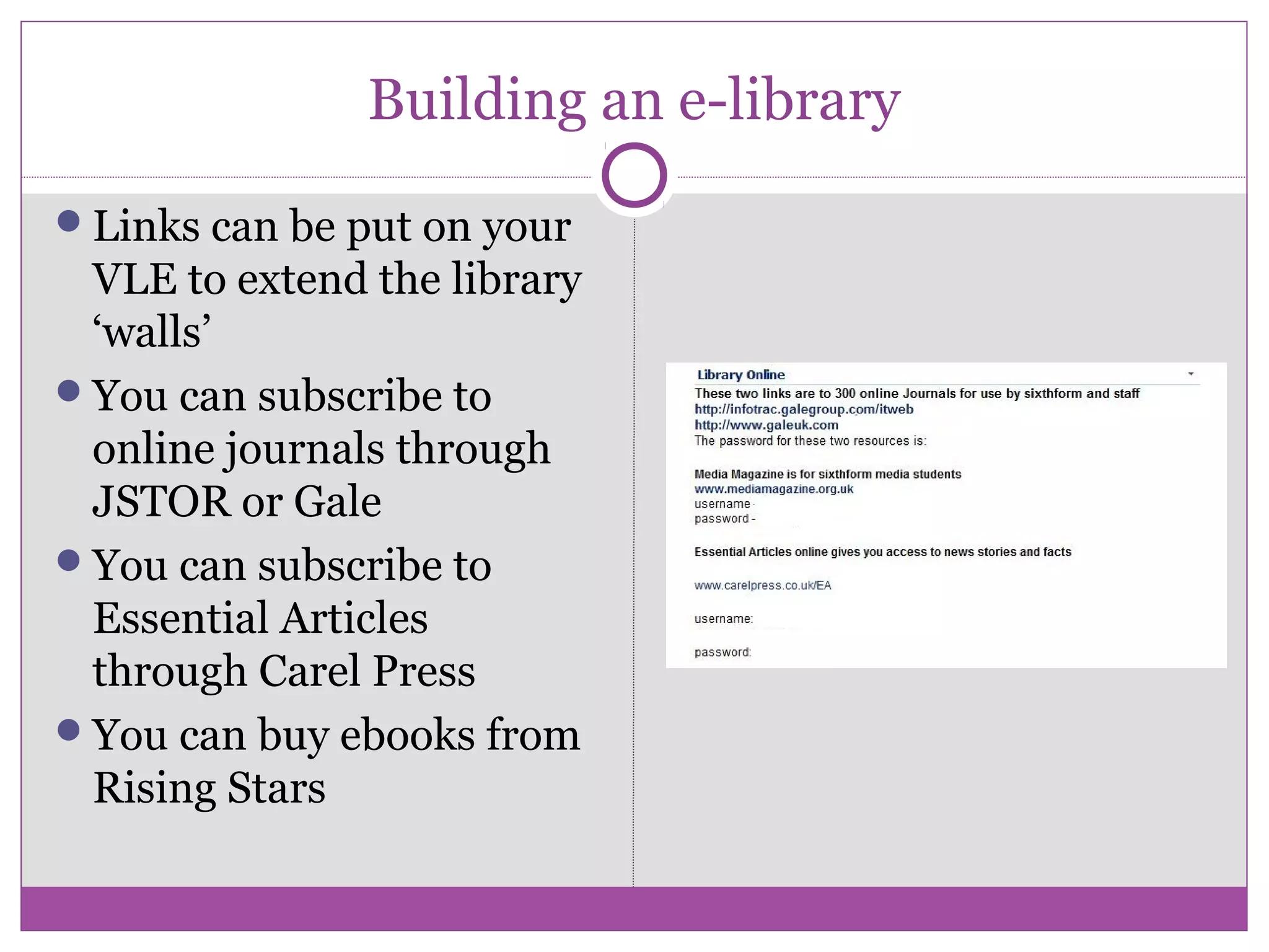 Building an e-library
Links can be put on your
VLE to extend the library
‘walls’
You can subscribe to
online journals through
JSTOR or Gale
You can subscribe to
Essential Articles
through Carel Press
You can buy ebooks from
Rising Stars
 