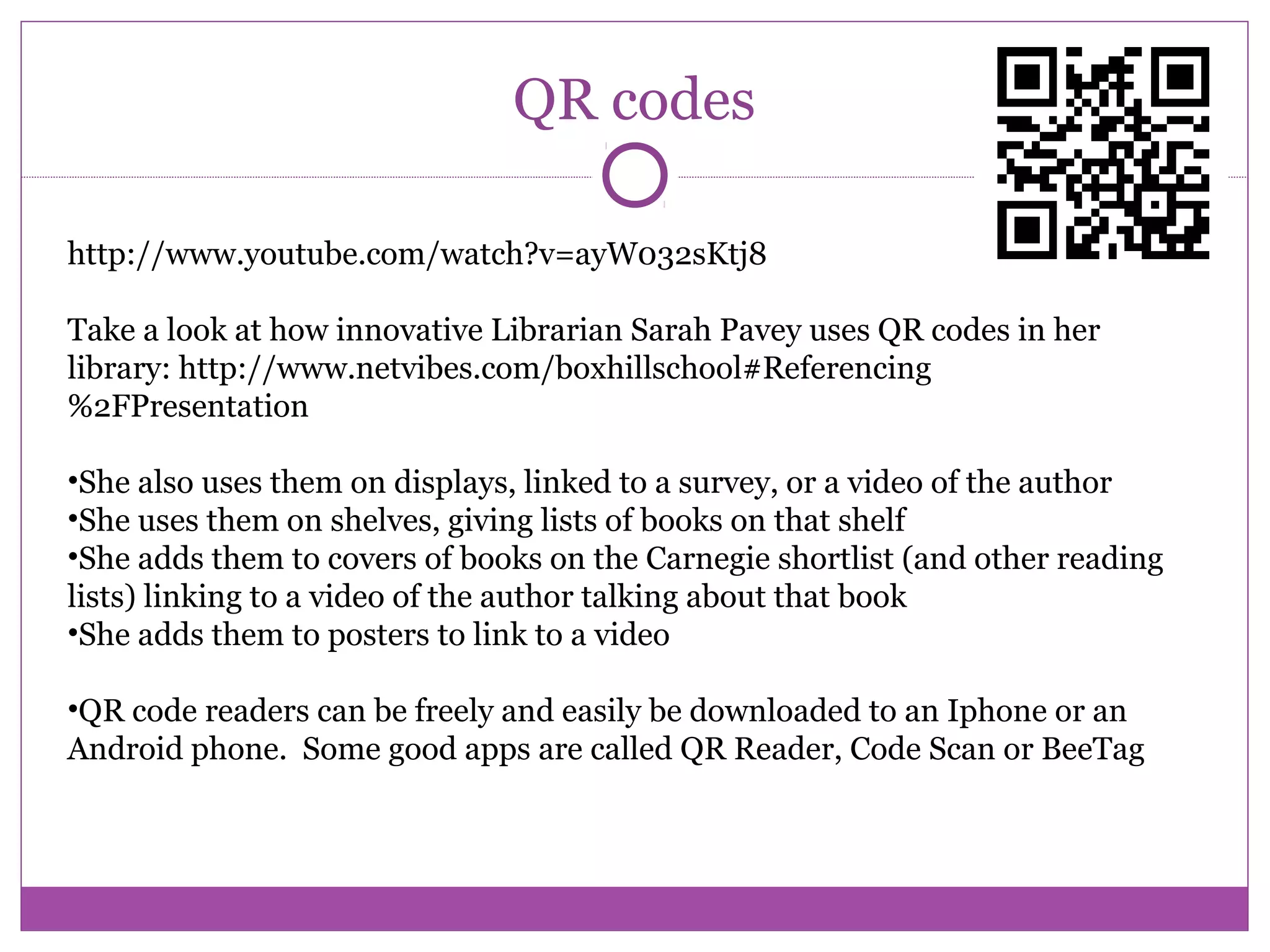 QR codes
http://www.youtube.com/watch?v=ayW032sKtj8
Take a look at how innovative Librarian Sarah Pavey uses QR codes in her
library: http://www.netvibes.com/boxhillschool#Referencing
%2FPresentation
•She also uses them on displays, linked to a survey, or a video of the author
•She uses them on shelves, giving lists of books on that shelf
•She adds them to covers of books on the Carnegie shortlist (and other reading
lists) linking to a video of the author talking about that book
•She adds them to posters to link to a video
•QR code readers can be freely and easily be downloaded to an Iphone or an
Android phone. Some good apps are called QR Reader, Code Scan or BeeTag
 