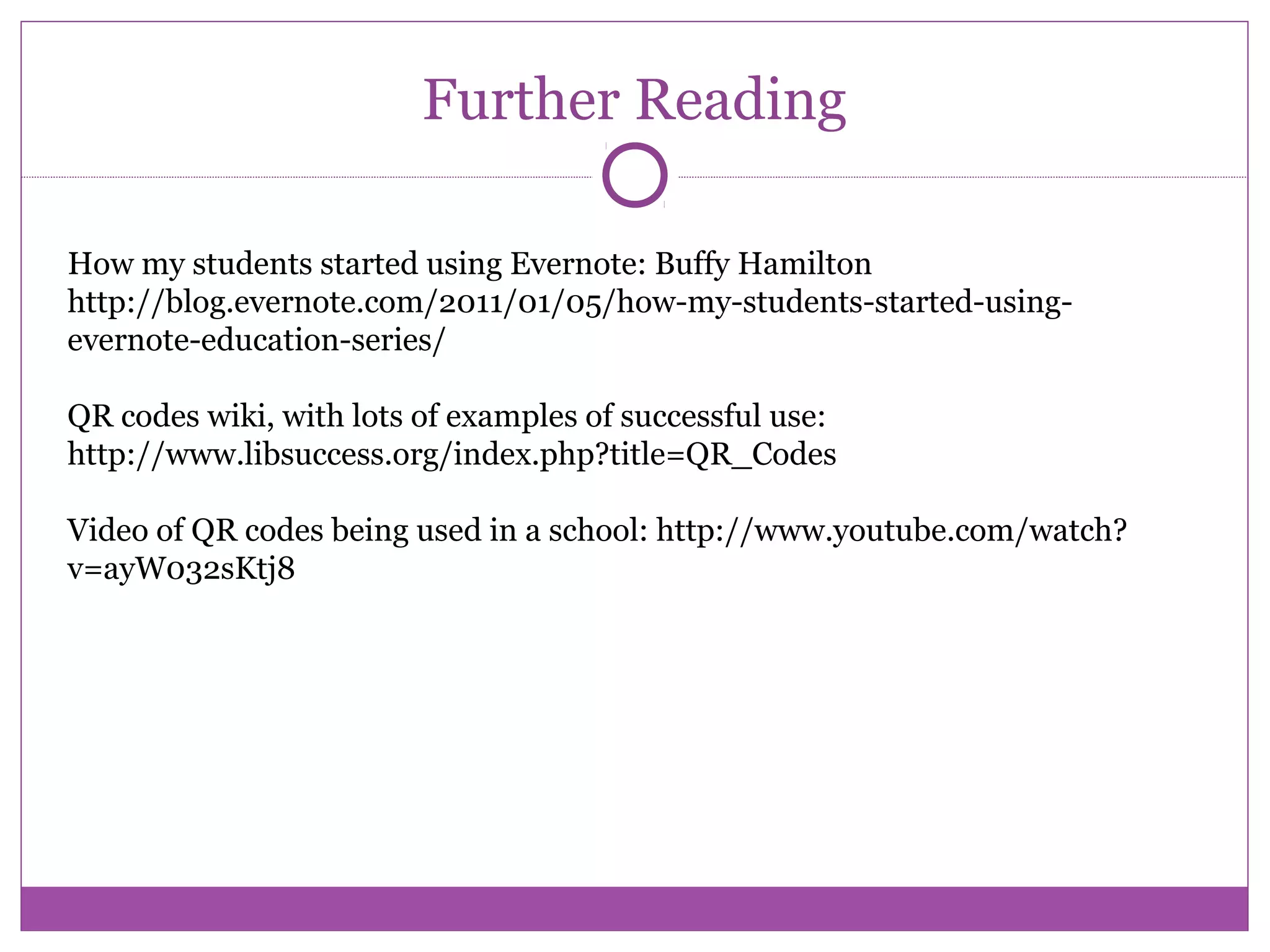 Further Reading
How my students started using Evernote: Buffy Hamilton
http://blog.evernote.com/2011/01/05/how-my-students-started-using-
evernote-education-series/
QR codes wiki, with lots of examples of successful use:
http://www.libsuccess.org/index.php?title=QR_Codes
Video of QR codes being used in a school: http://www.youtube.com/watch?
v=ayW032sKtj8
 