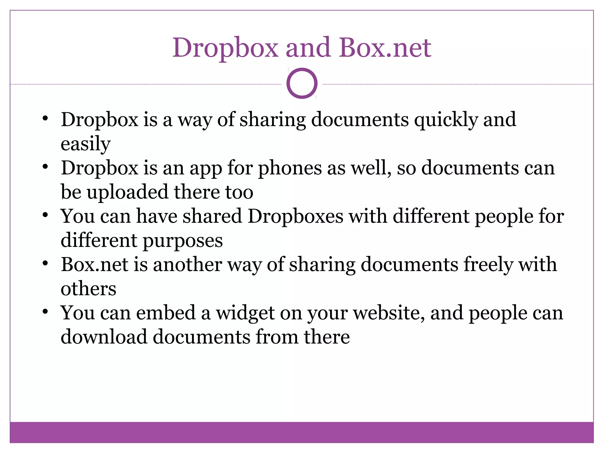 Dropbox and Box.net
• Dropbox is a way of sharing documents quickly and
easily
• Dropbox is an app for phones as well, so documents can
be uploaded there too
• You can have shared Dropboxes with different people for
different purposes
• Box.net is another way of sharing documents freely with
others
• You can embed a widget on your website, and people can
download documents from there
 