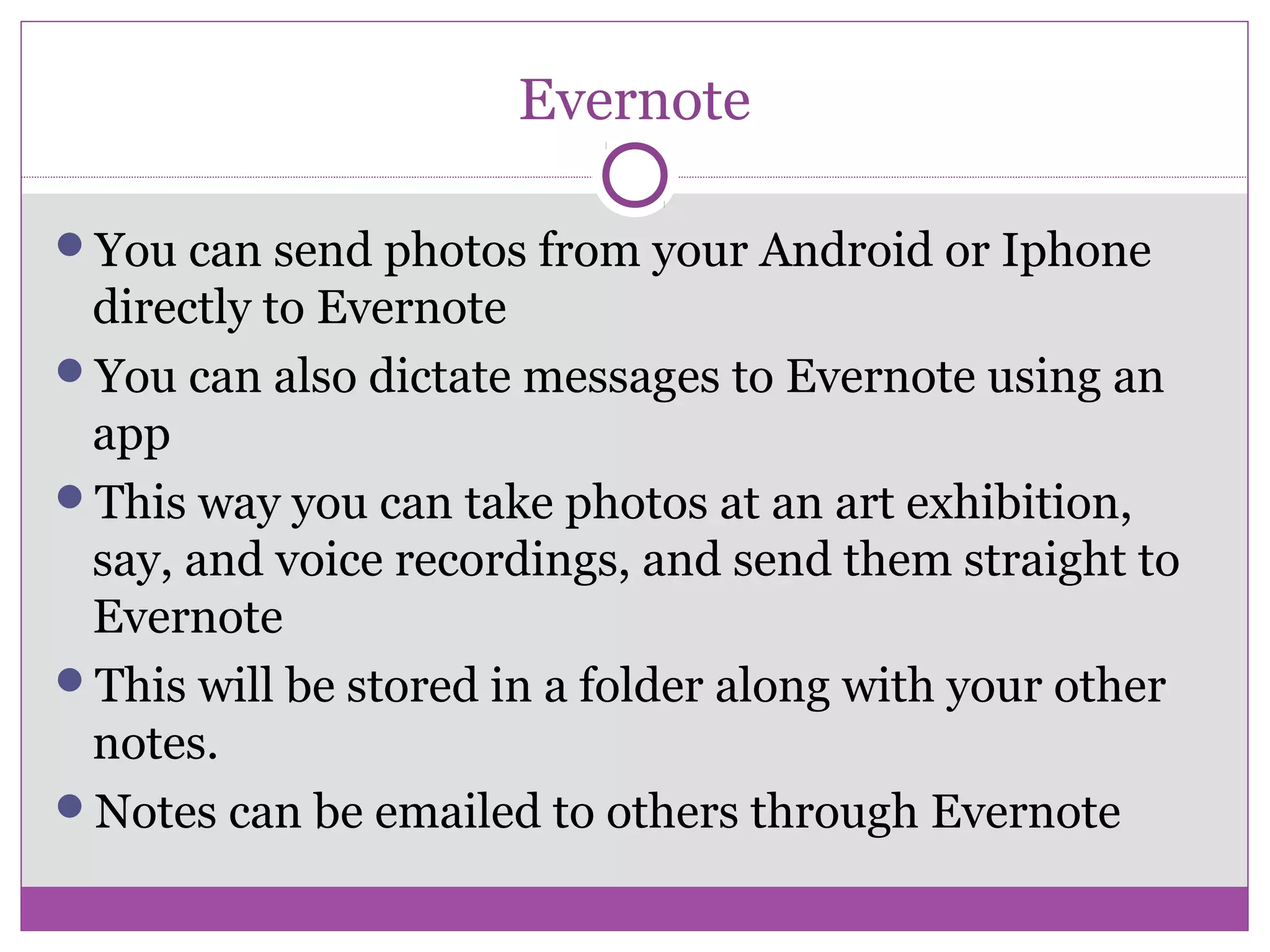 Evernote
You can send photos from your Android or Iphone
directly to Evernote
You can also dictate messages to Evernote using an
app
This way you can take photos at an art exhibition,
say, and voice recordings, and send them straight to
Evernote
This will be stored in a folder along with your other
notes.
Notes can be emailed to others through Evernote
 