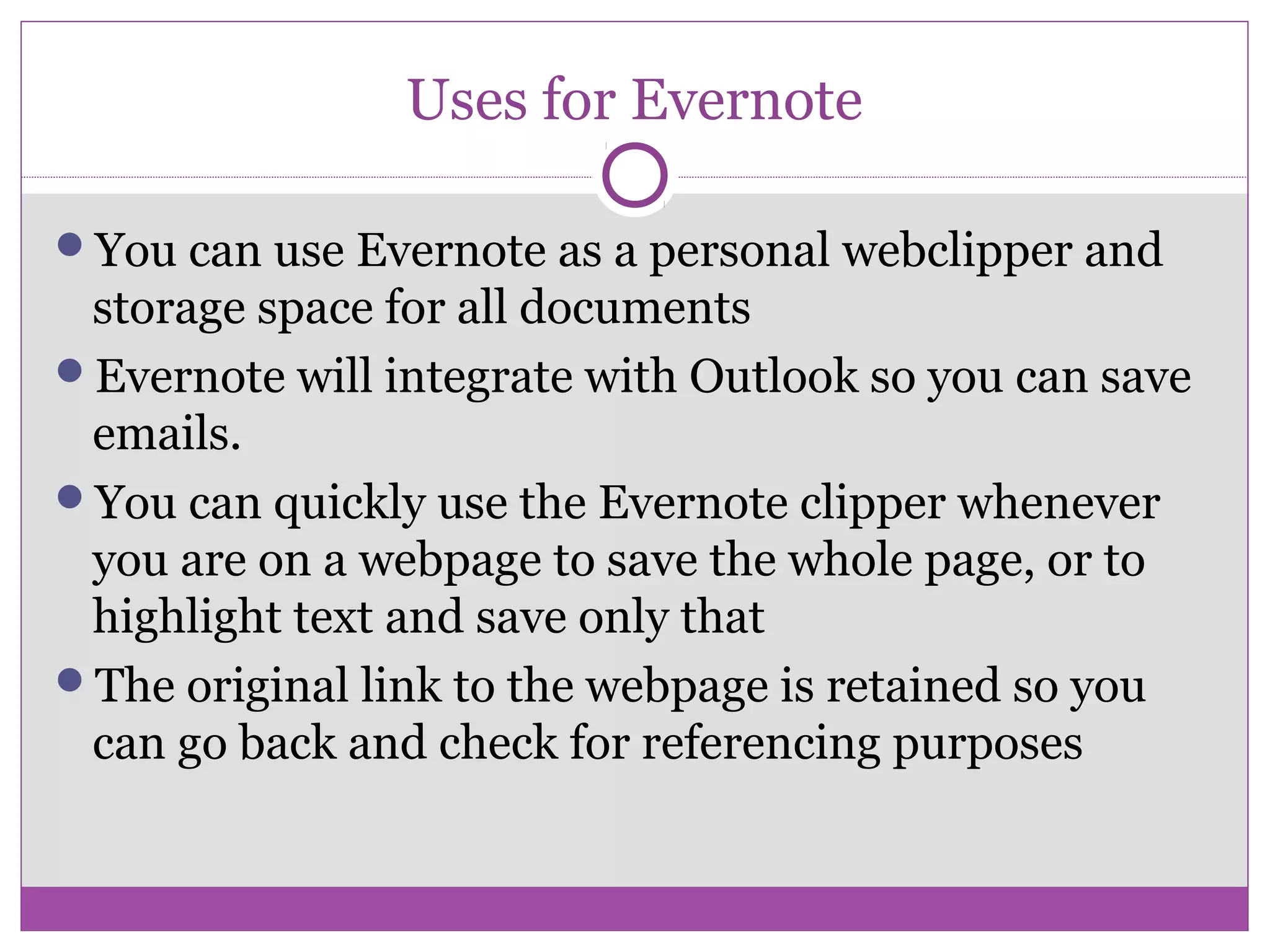 Uses for Evernote
You can use Evernote as a personal webclipper and
storage space for all documents
Evernote will integrate with Outlook so you can save
emails.
You can quickly use the Evernote clipper whenever
you are on a webpage to save the whole page, or to
highlight text and save only that
The original link to the webpage is retained so you
can go back and check for referencing purposes
 