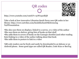QR codes
http://www.youtube.com/watch?v=ayW032sKtj8
Take a look at how innovative Librarian Sarah Pavey uses QR codes in h...