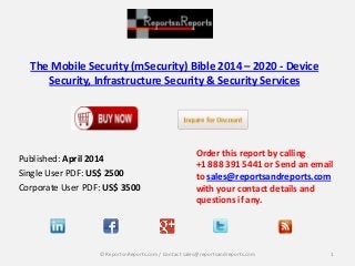 The Mobile Security (mSecurity) Bible 2014 – 2020 - Device
Security, Infrastructure Security & Security Services
Published: April 2014
Single User PDF: US$ 2500
Corporate User PDF: US$ 3500
Order this report by calling
+1 888 391 5441 or Send an email
to sales@reportsandreports.com
with your contact details and
questions if any.
1© ReportsnReports.com / Contact sales@reportsandreports.com
 