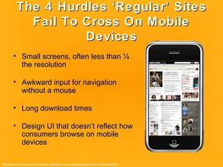 The 4 Hurdles ‘Regular’ SitesThe 4 Hurdles ‘Regular’ Sites
Fail To Cross On MobileFail To Cross On Mobile
DevicesDevices
• Small screens, often less than ¼
the resolution
• Awkward input for navigation
without a mouse
• Long download times
• Design UI that doesn’t reflect how
consumers browse on mobile
devices
*IndyStar.com Is used as an example. Mobiltopia is not responsible for their site development.
 