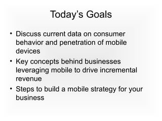 Today’s Goals
• Discuss current data on consumer
behavior and penetration of mobile
devices
• Key concepts behind businesses
leveraging mobile to drive incremental
revenue
• Steps to build a mobile strategy for your
business
 