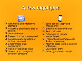A few highlightsA few highlights
 Rich media and interactive
elements
 Accessing proprietary data or
content
 Location based
 Password protection required
 Targeting early-adopters or
tech-savvy crowd
 E-Commerce (fast
transactions)
 Video or ‘streamed’ data
 Limited or no changes to
design or structure
 Basic content (copy and
images only)
 Simple database searches
 Reach all users
 E-Commerce (slower
transactions)
 Frequent changes/updates to
design or structure
 Ability to scale to more content
or features
 Low cost of entry
 Quick, guaranteed launch
 