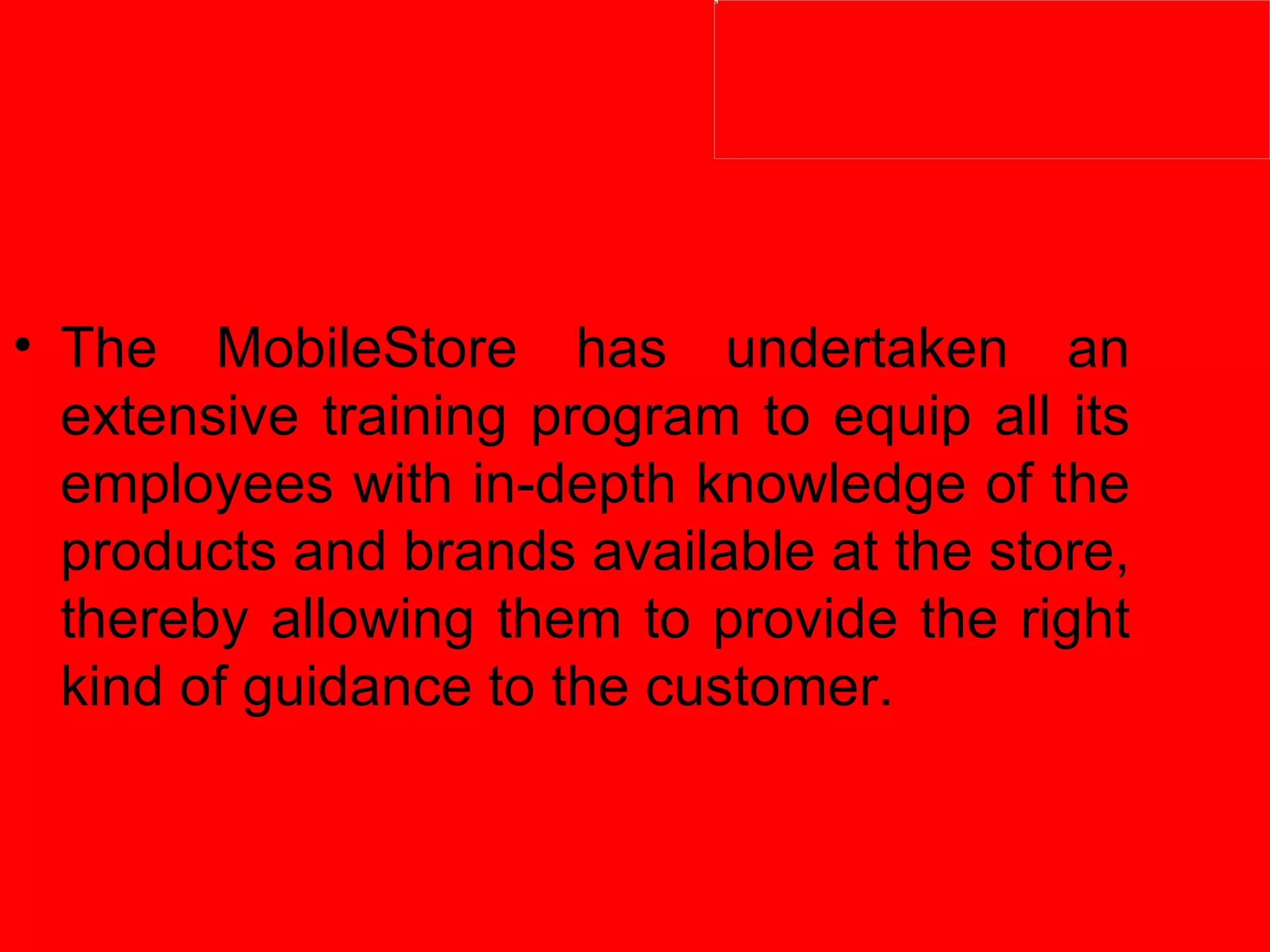 The MobileStore has undertaken an extensive training program to equip all its employees with in-depth knowledge of the products and brands available at the store, thereby allowing them to provide the right kind of guidance to the customer. 