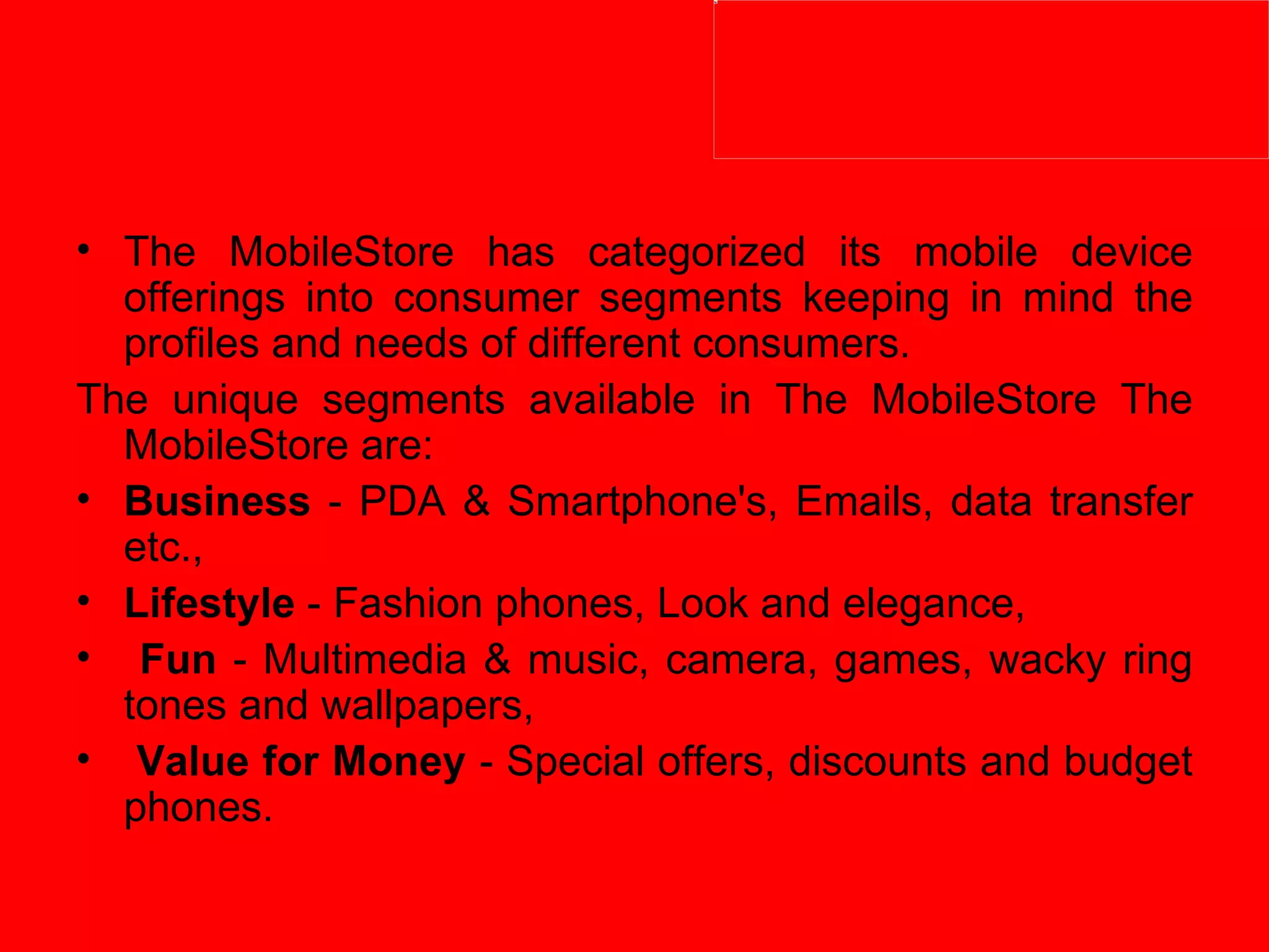 The MobileStore has categorized its mobile device offerings into consumer segments keeping in mind the profiles and needs of different consumers.  The unique segments available in The MobileStore The MobileStore are:  Business  - PDA & Smartphone's, Emails, data transfer etc.,  Lifestyle  - Fashion phones, Look and elegance, Fun  - Multimedia & music, camera, games, wacky ring tones and wallpapers, Value for Money  - Special offers, discounts and budget phones.  