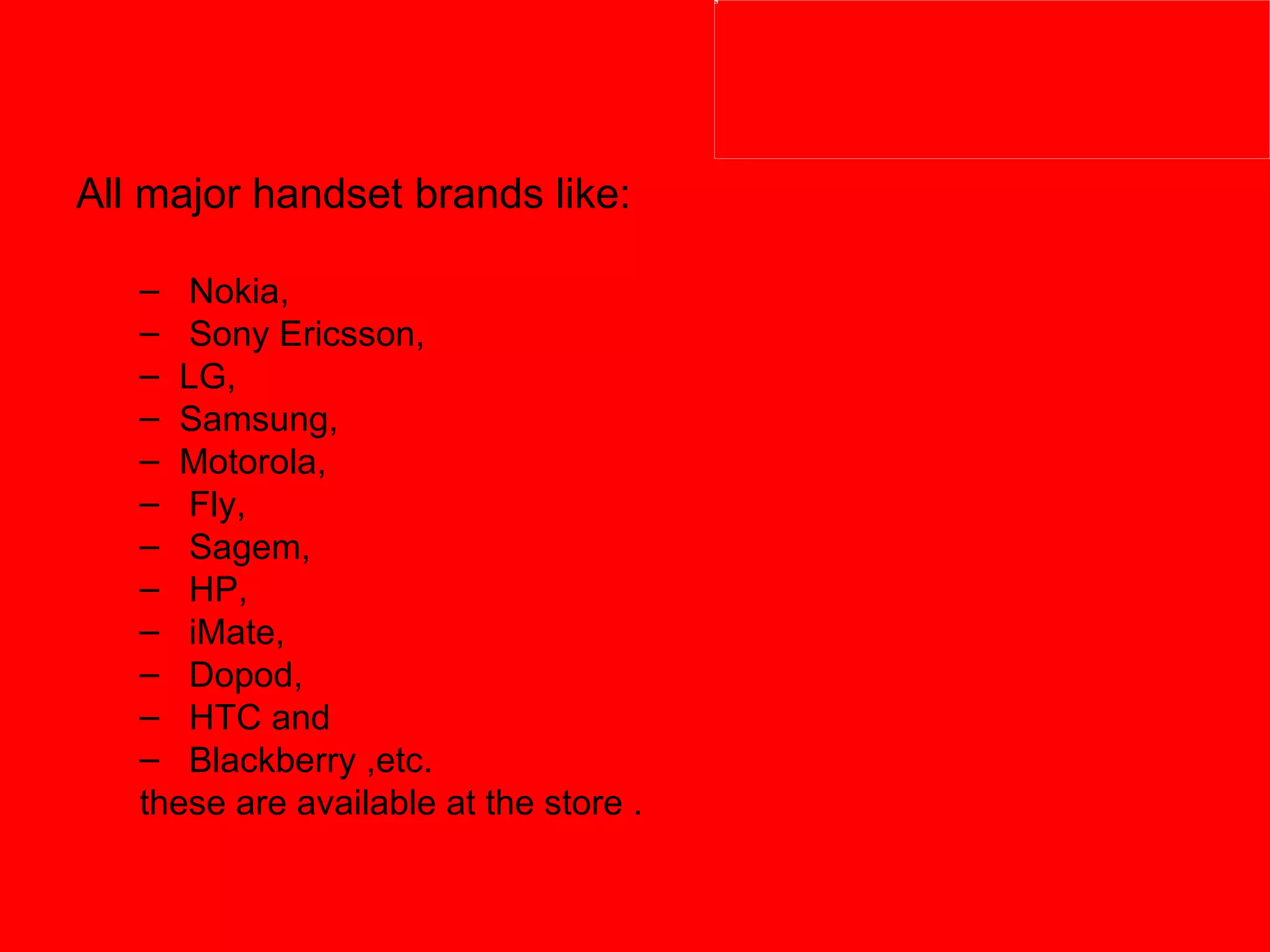 All major handset brands like: Nokia, Sony Ericsson,  LG,  Samsung,  Motorola, Fly, Sagem, HP, iMate, Dopod, HTC and Blackberry ,etc.  these are available at the store . 