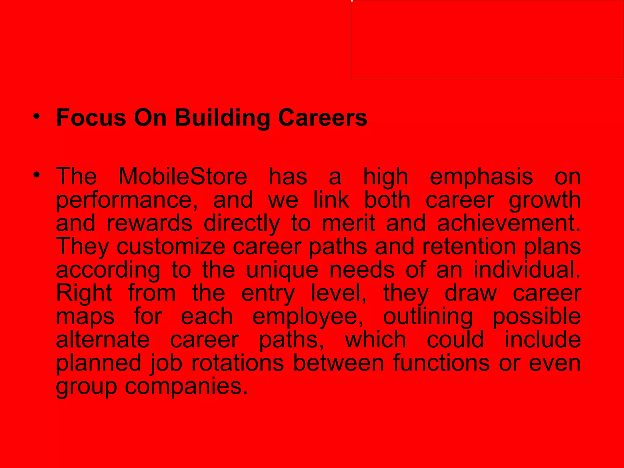 Focus On Building Careers   The MobileStore has a high emphasis on performance, and we link both career growth and rewards directly to merit and achievement. They customize career paths and retention plans according to the unique needs of an individual. Right from the entry level, they draw career maps for each employee, outlining possible alternate career paths, which could include planned job rotations between functions or even group companies.  