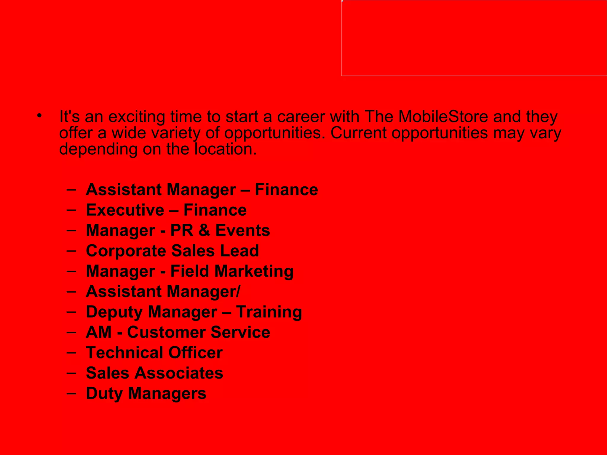 It's an exciting time to start a career with The MobileStore and they offer a wide variety of opportunities. Current opportunities may vary depending on the location. Assistant Manager – Finance Executive – Finance Manager - PR & Events Corporate Sales Lead Manager - Field Marketing Assistant Manager/ Deputy Manager – Training AM - Customer Service   Technical Officer   Sales Associates   Duty Managers   