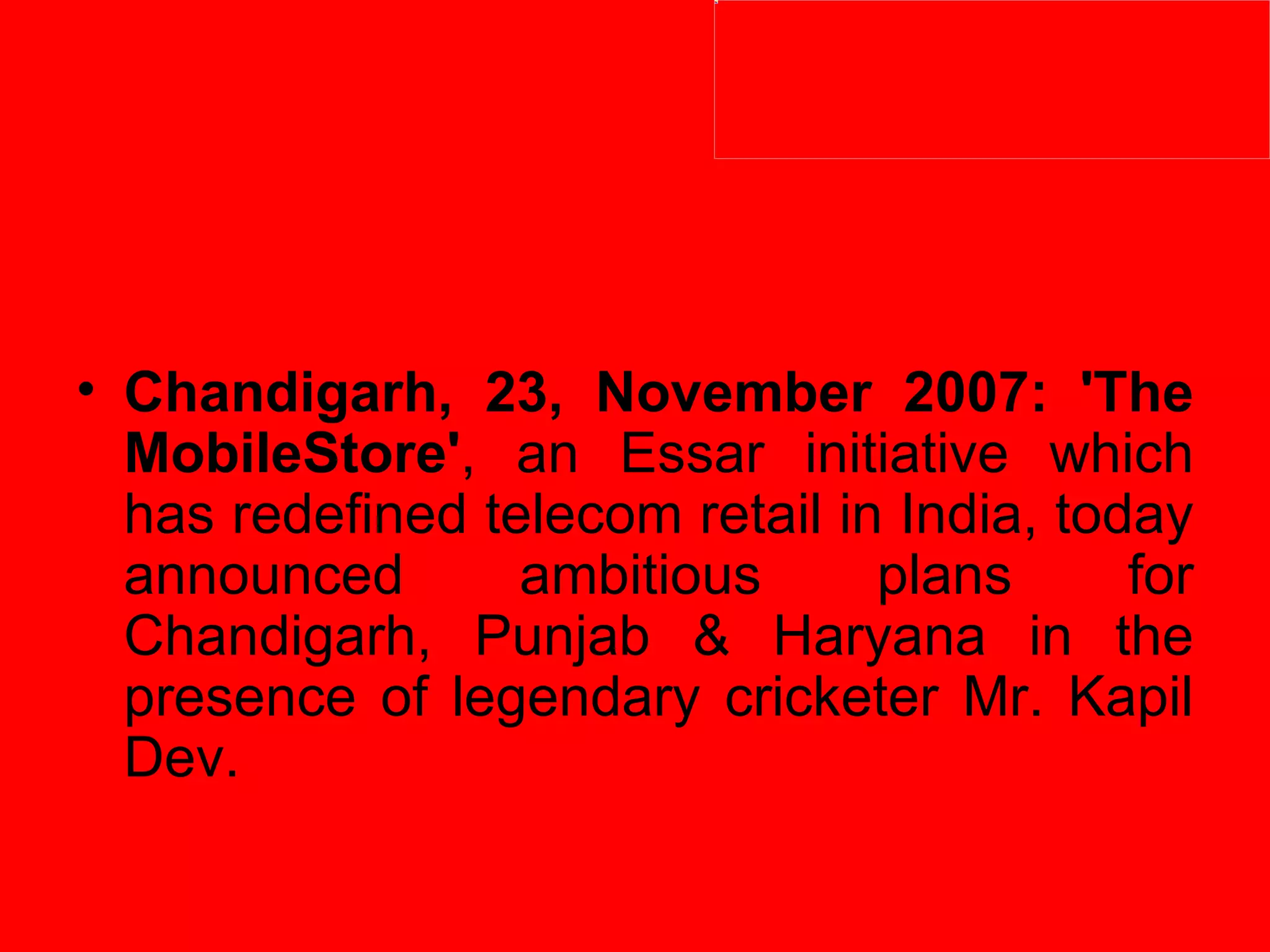 Chandigarh, 23, November 2007: 'The MobileStore' , an Essar initiative which has redefined telecom retail in India, today announced ambitious plans for Chandigarh, Punjab & Haryana in the presence of legendary cricketer Mr. Kapil Dev.  