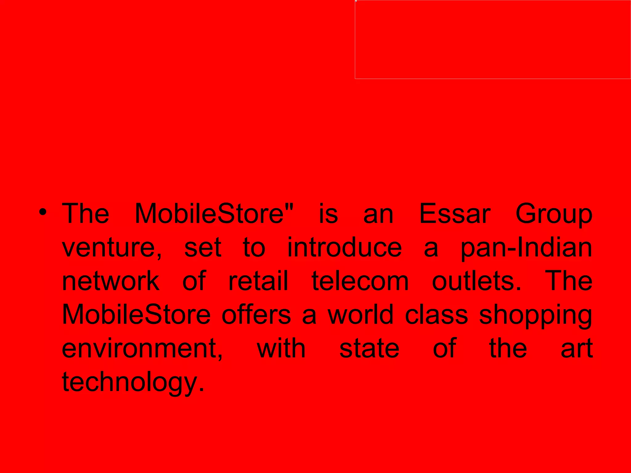 The MobileStore" is an Essar Group venture, set to introduce a pan-Indian network of retail telecom outlets. The MobileStore offers a world class shopping environment, with state of the art technology.  