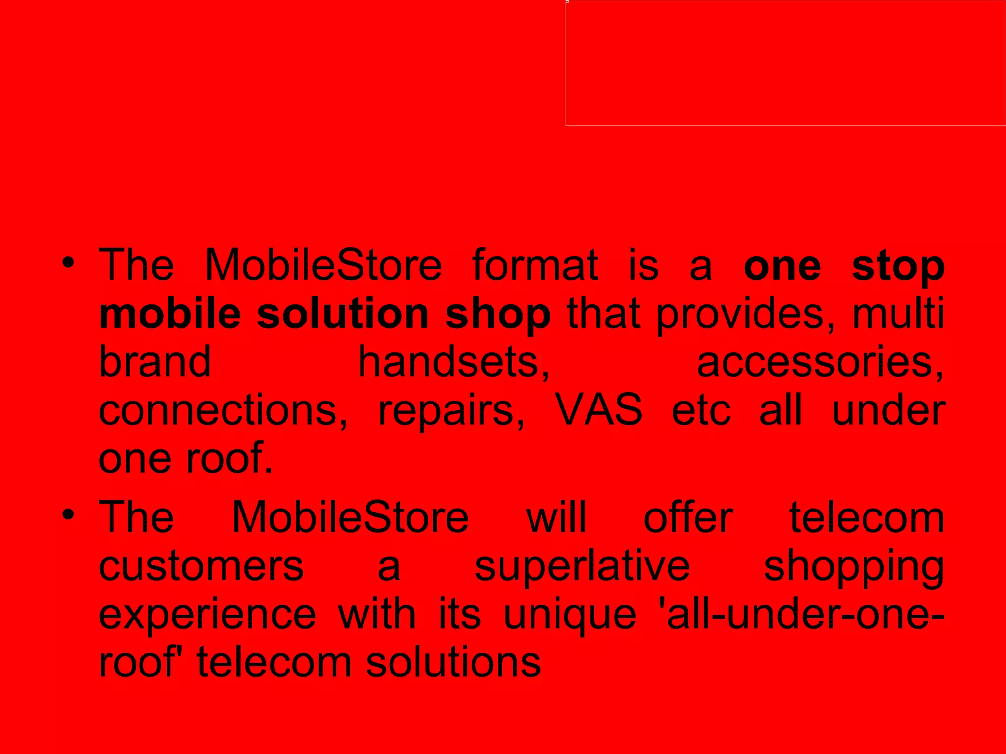 The MobileStore format is a  one stop mobile solution shop  that provides, multi brand handsets, accessories, connections, repairs, VAS etc all under one roof.  The MobileStore will offer telecom customers a superlative shopping experience with its unique 'all-under-one-roof' telecom solutions 