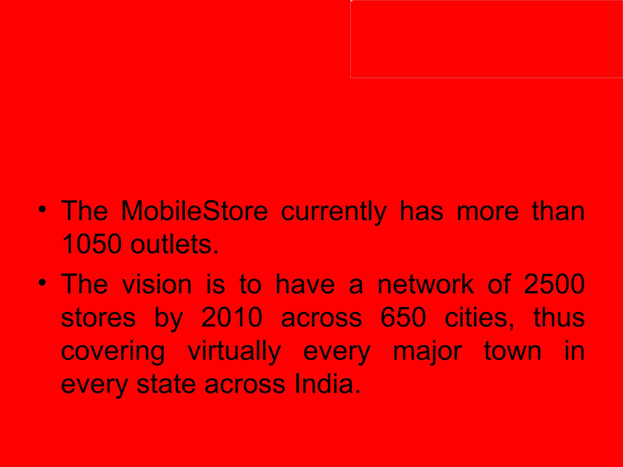 The MobileStore currently has more than 1050 outlets.  The vision is to have a network of 2500 stores by 2010 across 650 cities, thus covering virtually every major town in every state across India.  