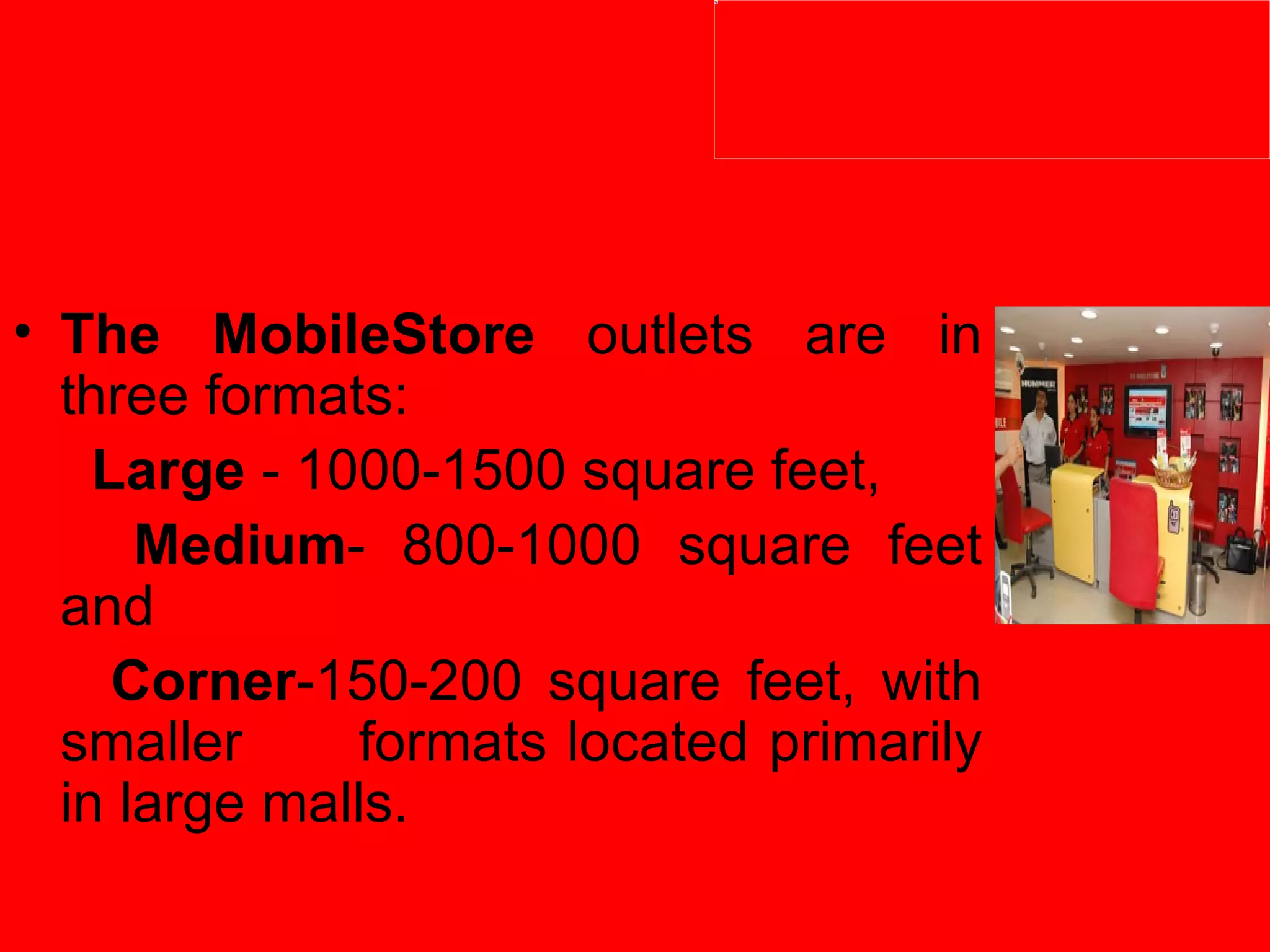 The MobileStore  outlets are in three formats:   Large  - 1000-1500 square feet,    Medium - 800-1000 square feet and   Corner -150-200 square feet, with smaller  formats located primarily in large malls.  