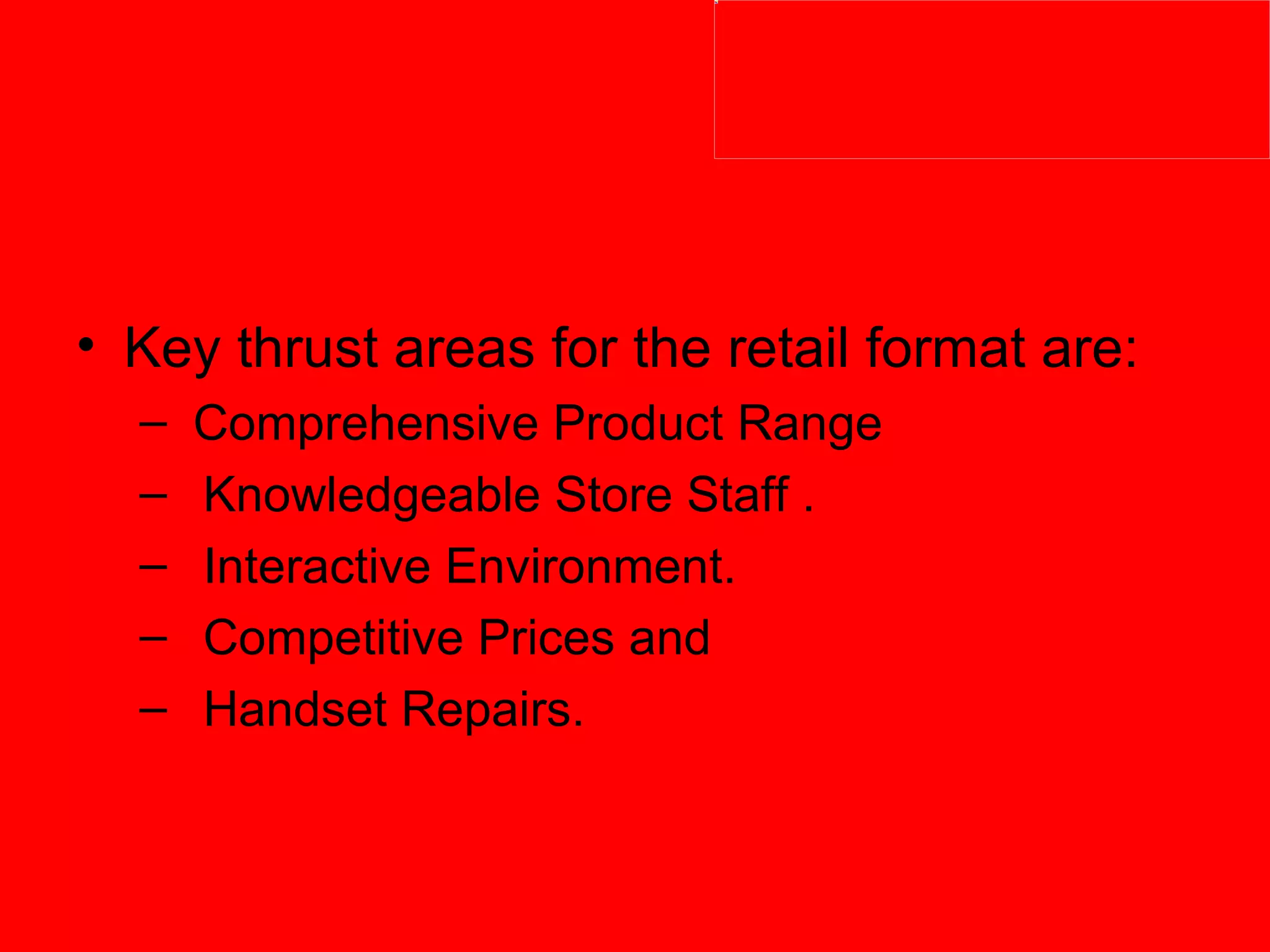 Key thrust areas for the retail format are:  Comprehensive Product Range  Knowledgeable Store Staff . Interactive Environment. Competitive Prices and  Handset Repairs. 