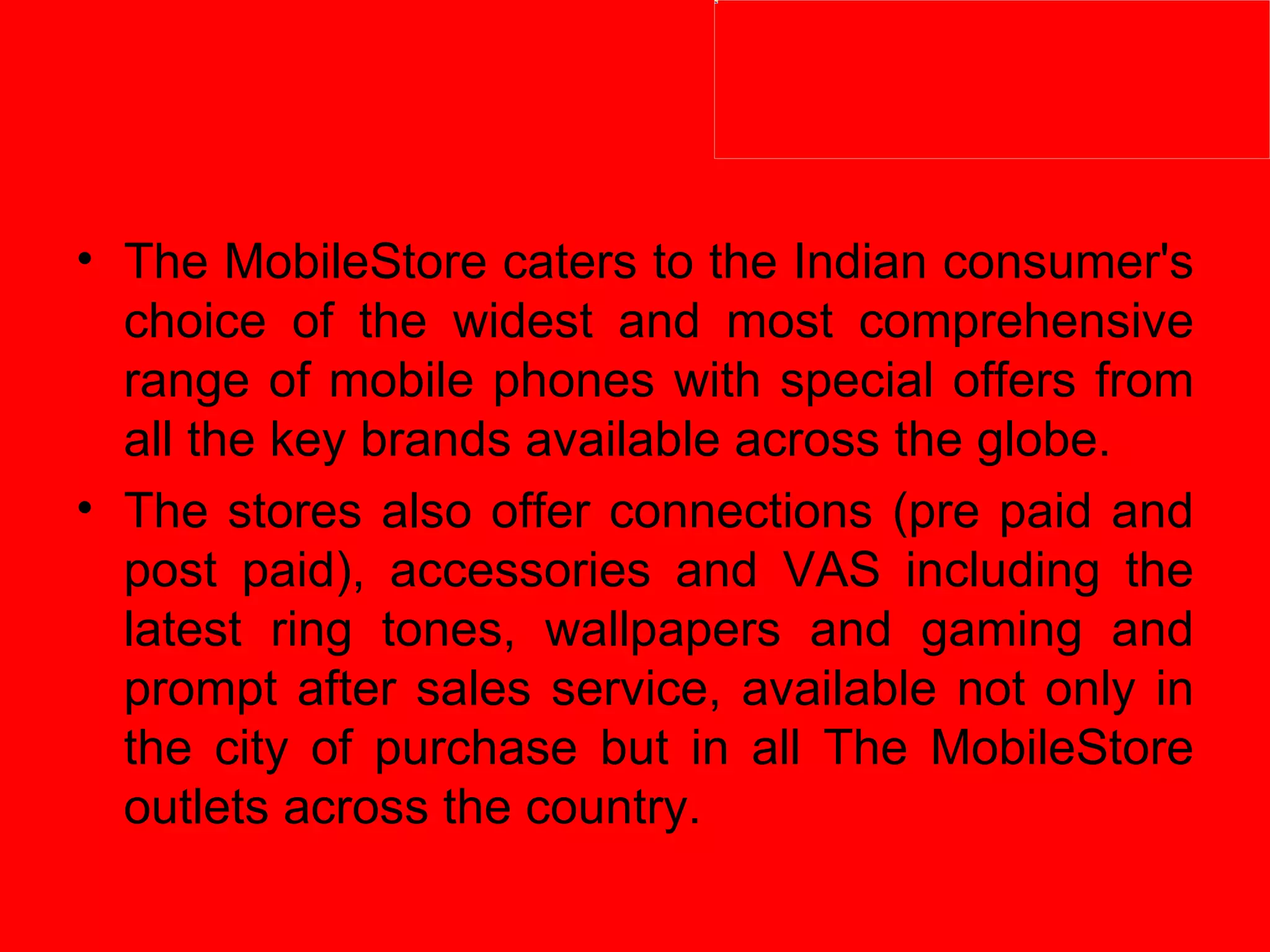 The MobileStore caters to the Indian consumer's choice of the widest and most comprehensive range of mobile phones with special offers from all the key brands available across the globe. The stores also offer connections (pre paid and post paid), accessories and VAS including the latest ring tones, wallpapers and gaming and prompt after sales service, available not only in the city of purchase but in all The MobileStore outlets across the country. 
