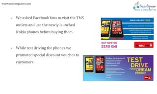 www.sociosquare.com



        We asked Facebook fans to visit the TMS
         outlets and use the newly launched
         Nokia phones before buying them.



        While test driving the phones we
         promoted special discount vouches to
         customers
 