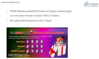 www.sociosquare.com



        #TMS #NokiaLumia820 #Contest on Twitter asked people
         to invite their friends to follow TMS on Twitter

        We added 400 Followers in first 7 days!
 