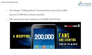 www.sociosquare.com



        The People “Talking About” the brand has risen from 1,000
         fans to 27,000 fans in three months.

        The current fan base stands on 2,18,000 (Feb’2013)
 