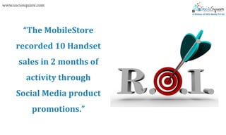www.sociosquare.com




         “The MobileStore
      recorded 10 Handset
       sales in 2 months of
          activity through
      Social Media product
             promotions.”
 