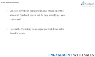 www.sociosquare.com



        Contests have been popular on Social Media since the
         advent of Facebook pages, but do they actually get you
         customers?



        Here is the TMS story on engagement that drove sales
         from Facebook




                                              ENGAGEMENT WITH SALES
 