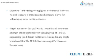 www.sociosquare.com



        Objective - In the fast growing age of e-commerce the brand
         wanted to create a brand recall and generate a loyal fan
         following on social media platforms.



        Target audience - Our goal was to spread brand awareness
         amongst online users between the age group of 18 to 35,
         showcasing the different mobile devices on offer and create
         brand recall for The Mobile Stores amongst Facebook and
         Twitter users.


                                                                       CLIENT BRIEF
 