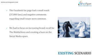 www.sociosquare.com



        The Facebook fan page had a small reach
         (37,000 fans) and negative comments
         regarding small issues were common.



        We had to focus on increasing brand recall for
         The MobileStore and creating a buzz on the
         Social Media space.




                                                          EXISTING SCENARIO
 