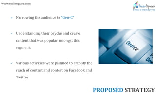www.sociosquare.com



        Narrowing the audience to “Gen-C”



        Understanding their psyche and create
         content that was popular amongst this
         segment.



        Various activities were planned to amplify the
         reach of content and contest on Facebook and
         Twitter


                                                          PROPOSED STRATEGY
 